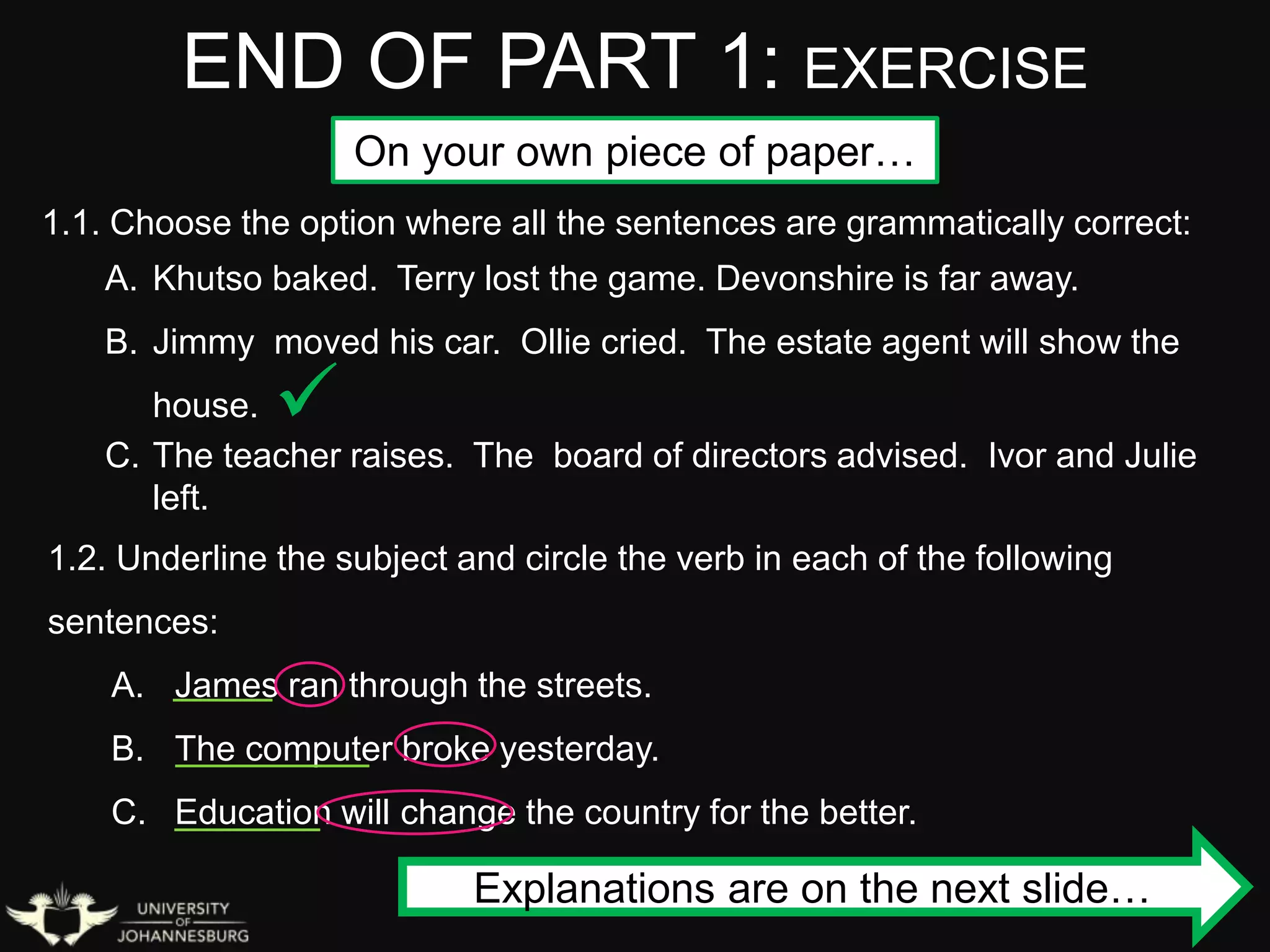 END OF PART 1: EXERCISE
1.1. Choose the option where all the sentences are grammatically correct:
A. Khutso baked. Terry lost the game. Devonshire is far away.
B. Jimmy moved his car. Ollie cried. The estate agent will show the
house.
C. The teacher raises. The board of directors advised. Ivor and Julie
left.
1.2. Underline the subject and circle the verb in each of the following
sentences:
A. James ran through the streets.
B. The computer broke yesterday.
C. Education will change the country for the better.

Explanations are on the next slide…
On your own piece of paper…
 