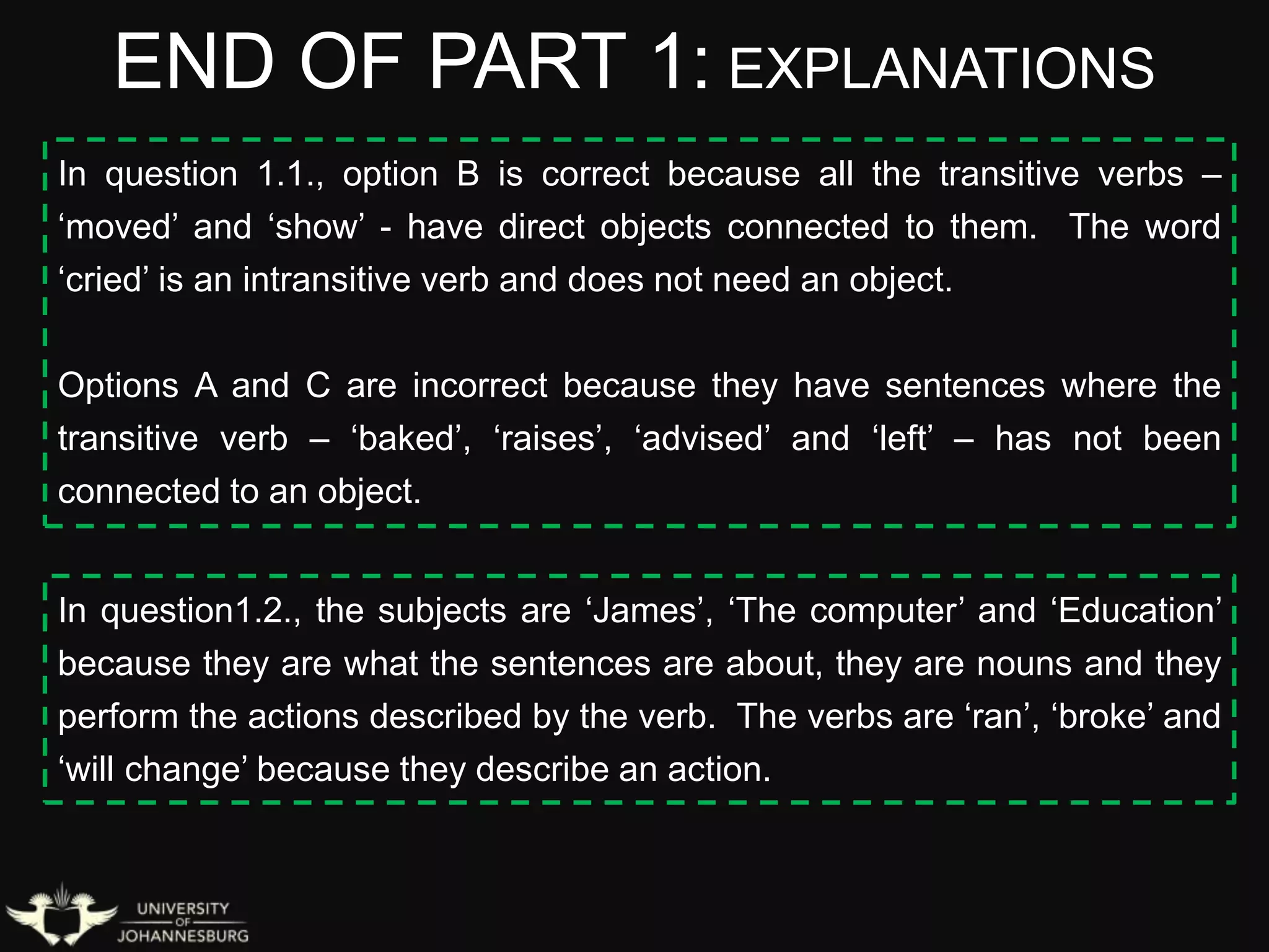 END OF PART 1: EXPLANATIONS
In question 1.1., option B is correct because all the transitive verbs –
‘moved’ and ‘show’ - have direct objects connected to them. The word
‘cried’ is an intransitive verb and does not need an object.
Options A and C are incorrect because they have sentences where the
transitive verb – ‘baked’, ‘raises’, ‘advised’ and ‘left’ – has not been
connected to an object.
In question1.2., the subjects are ‘James’, ‘The computer’ and ‘Education’
because they are what the sentences are about, they are nouns and they
perform the actions described by the verb. The verbs are ‘ran’, ‘broke’ and
‘will change’ because they describe an action.
 