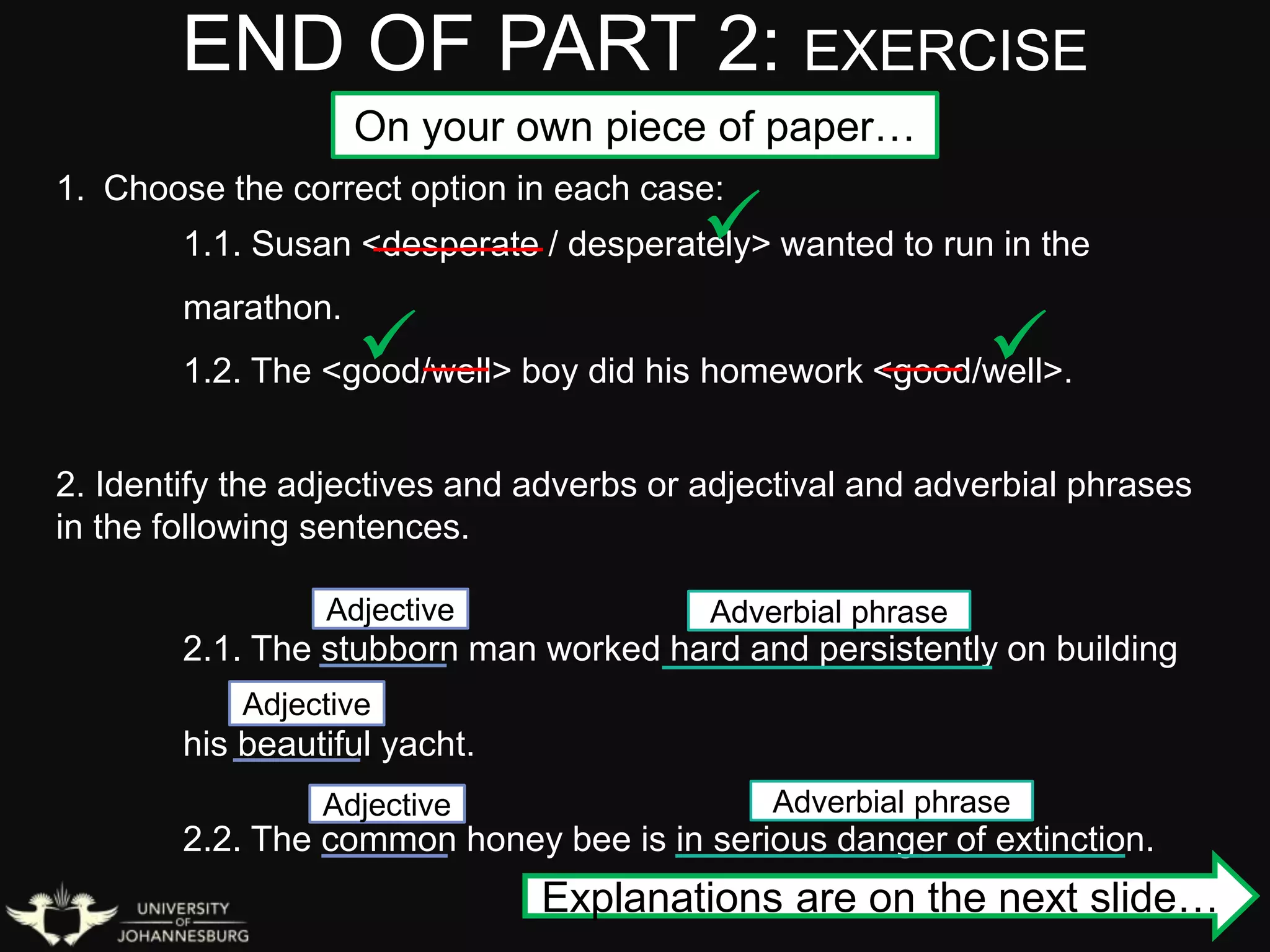 END OF PART 2: EXERCISE
1. Choose the correct option in each case:
1.1. Susan <desperate / desperately> wanted to run in the
marathon.
1.2. The <good/well> boy did his homework <good/well>.
2. Identify the adjectives and adverbs or adjectival and adverbial phrases
in the following sentences.
2.1. The stubborn man worked hard and persistently on building
his beautiful yacht.
2.2. The common honey bee is in serious danger of extinction.

 
Adjective
Adjective
Adjective Adverbial phrase
Adverbial phrase
Explanations are on the next slide…
On your own piece of paper…
 