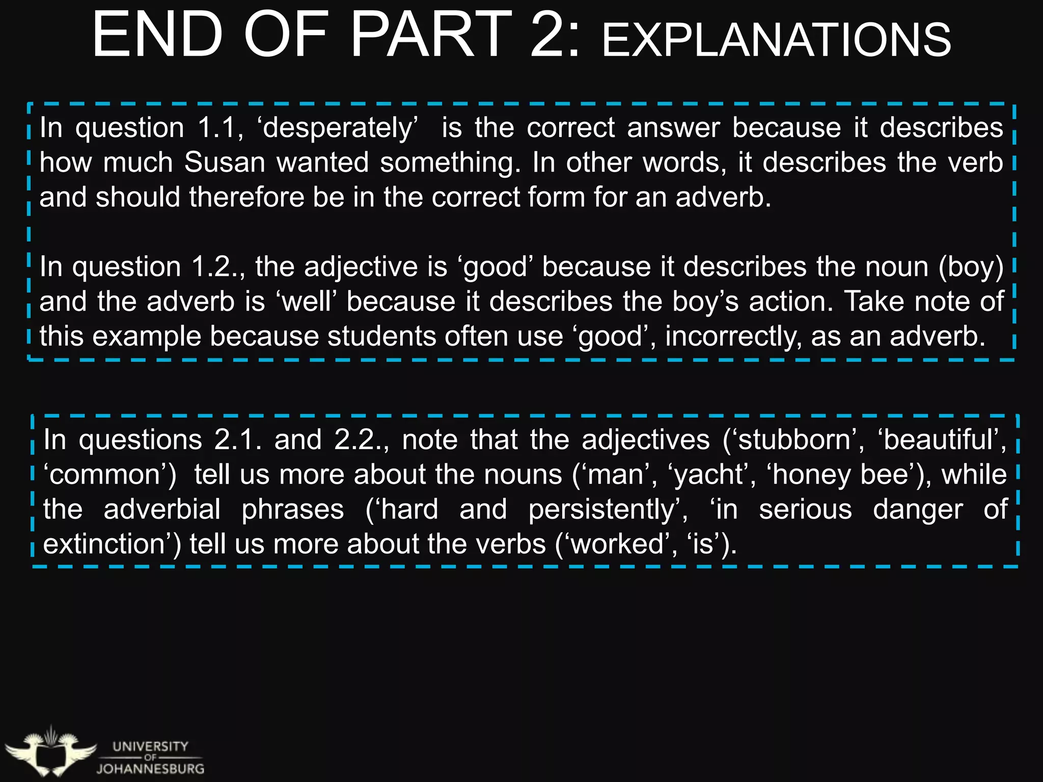 END OF PART 2: EXPLANATIONS
In question 1.1, ‘desperately’ is the correct answer because it describes
how much Susan wanted something. In other words, it describes the verb
and should therefore be in the correct form for an adverb.
In question 1.2., the adjective is ‘good’ because it describes the noun (boy)
and the adverb is ‘well’ because it describes the boy’s action. Take note of
this example because students often use ‘good’, incorrectly, as an adverb.
In questions 2.1. and 2.2., note that the adjectives (‘stubborn’, ‘beautiful’,
‘common’) tell us more about the nouns (‘man’, ‘yacht’, ‘honey bee’), while
the adverbial phrases (‘hard and persistently’, ‘in serious danger of
extinction’) tell us more about the verbs (‘worked’, ‘is’).
 