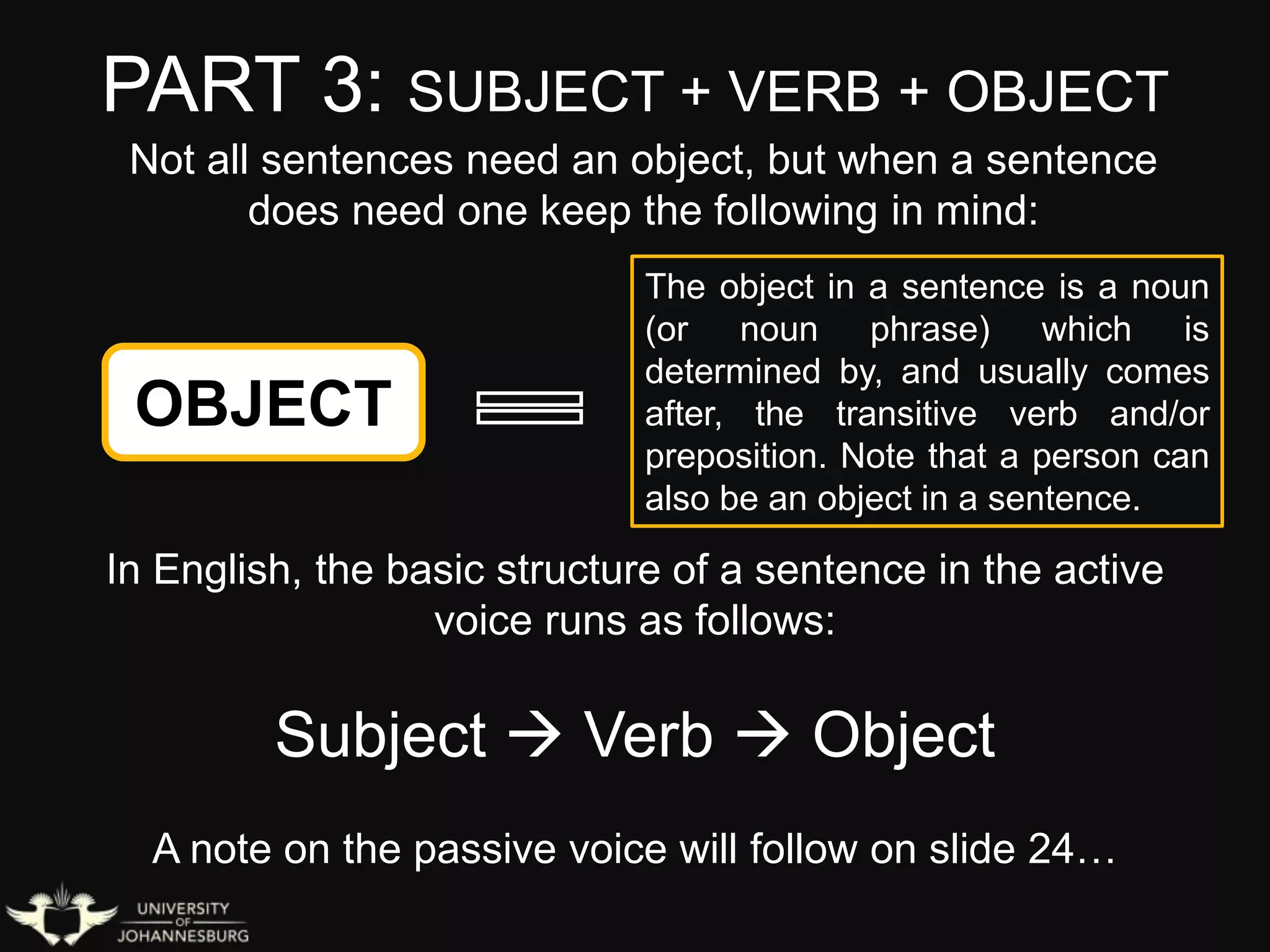 PART 3: SUBJECT + VERB + OBJECT
OBJECT
The object in a sentence is a noun
(or noun phrase) which is
determined by, and usually comes
after, the transitive verb and/or
preposition. Note that a person can
also be an object in a sentence.
In English, the basic structure of a sentence in the active
voice runs as follows:
Subject  Verb  Object
A note on the passive voice will follow on slide 24…
Not all sentences need an object, but when a sentence
does need one keep the following in mind:
 