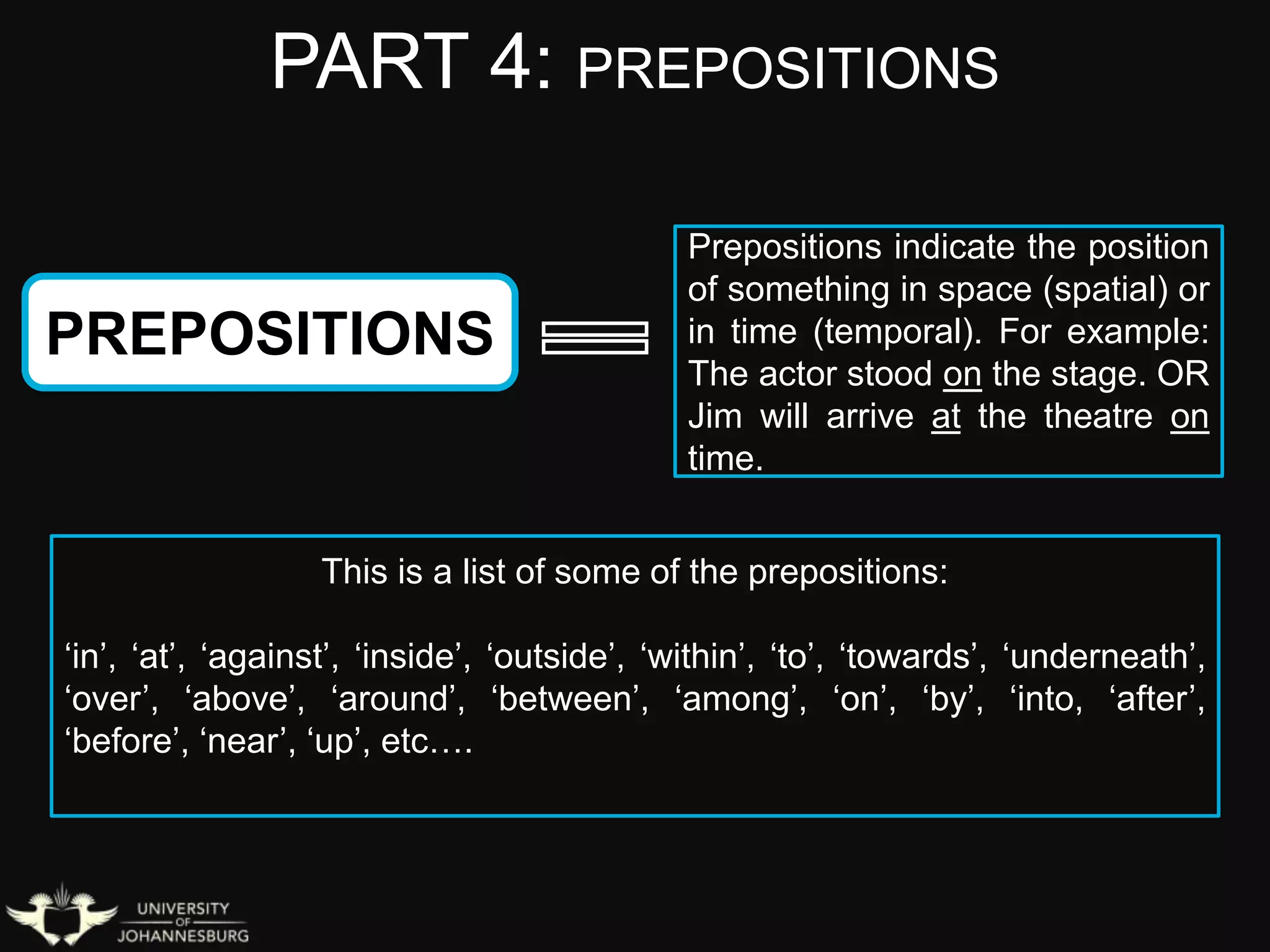 PART 4: PREPOSITIONS
PREPOSITIONS
Prepositions indicate the position
of something in space (spatial) or
in time (temporal). For example:
The actor stood on the stage. OR
Jim will arrive at the theatre on
time.
This is a list of some of the prepositions:
‘in’, ‘at’, ‘against’, ‘inside’, ‘outside’, ‘within’, ‘to’, ‘towards’, ‘underneath’,
‘over’, ‘above’, ‘around’, ‘between’, ‘among’, ‘on’, ‘by’, ‘into, ‘after’,
‘before’, ‘near’, ‘up’, etc….
 