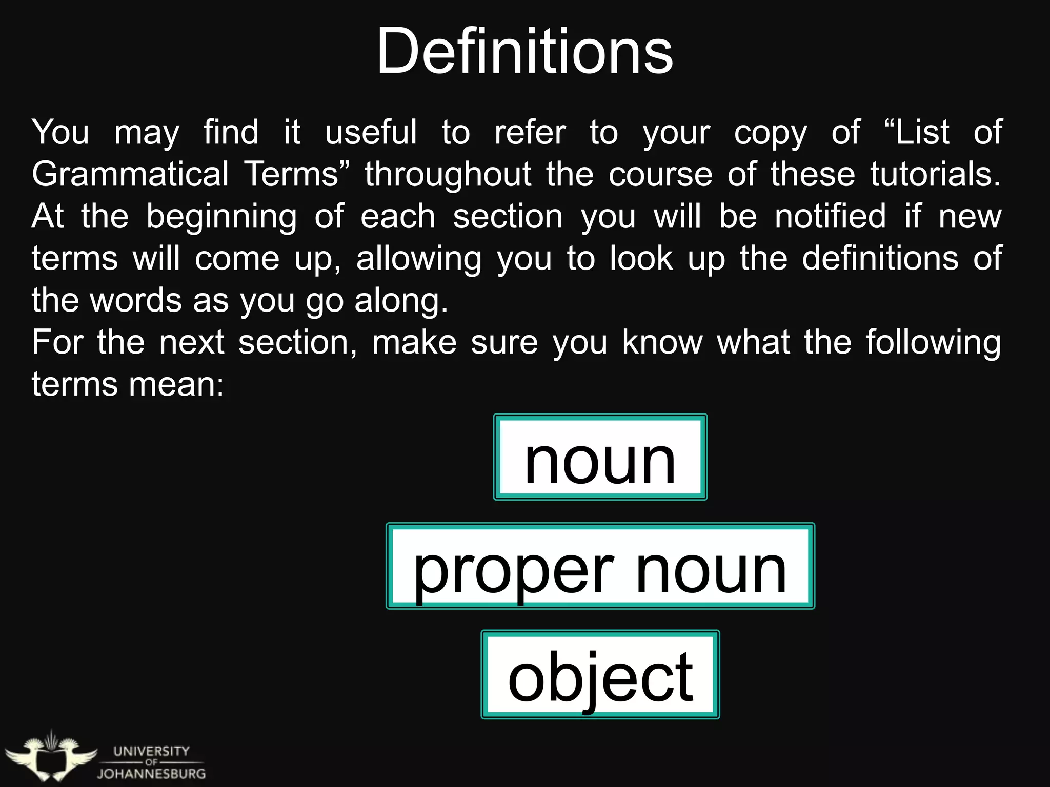 Definitions
object
You may find it useful to refer to your copy of “List of
Grammatical Terms” throughout the course of these tutorials.
At the beginning of each section you will be notified if new
terms will come up, allowing you to look up the definitions of
the words as you go along.
For the next section, make sure you know what the following
terms mean:
noun
proper noun
 