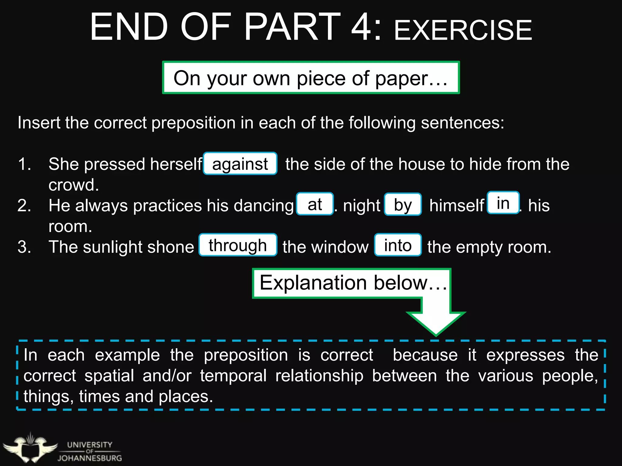 END OF PART 4: EXERCISE
Insert the correct preposition in each of the following sentences:
1. She pressed herself ………… the side of the house to hide from the
crowd.
2. He always practices his dancing ……. night …… himself …… his
room.
3. The sunlight shone ………….. the window ……. the empty room.
On your own piece of paper…
against
at by in
through into
Explanation below…
In each example the preposition is correct because it expresses the
correct spatial and/or temporal relationship between the various people,
things, times and places.
 