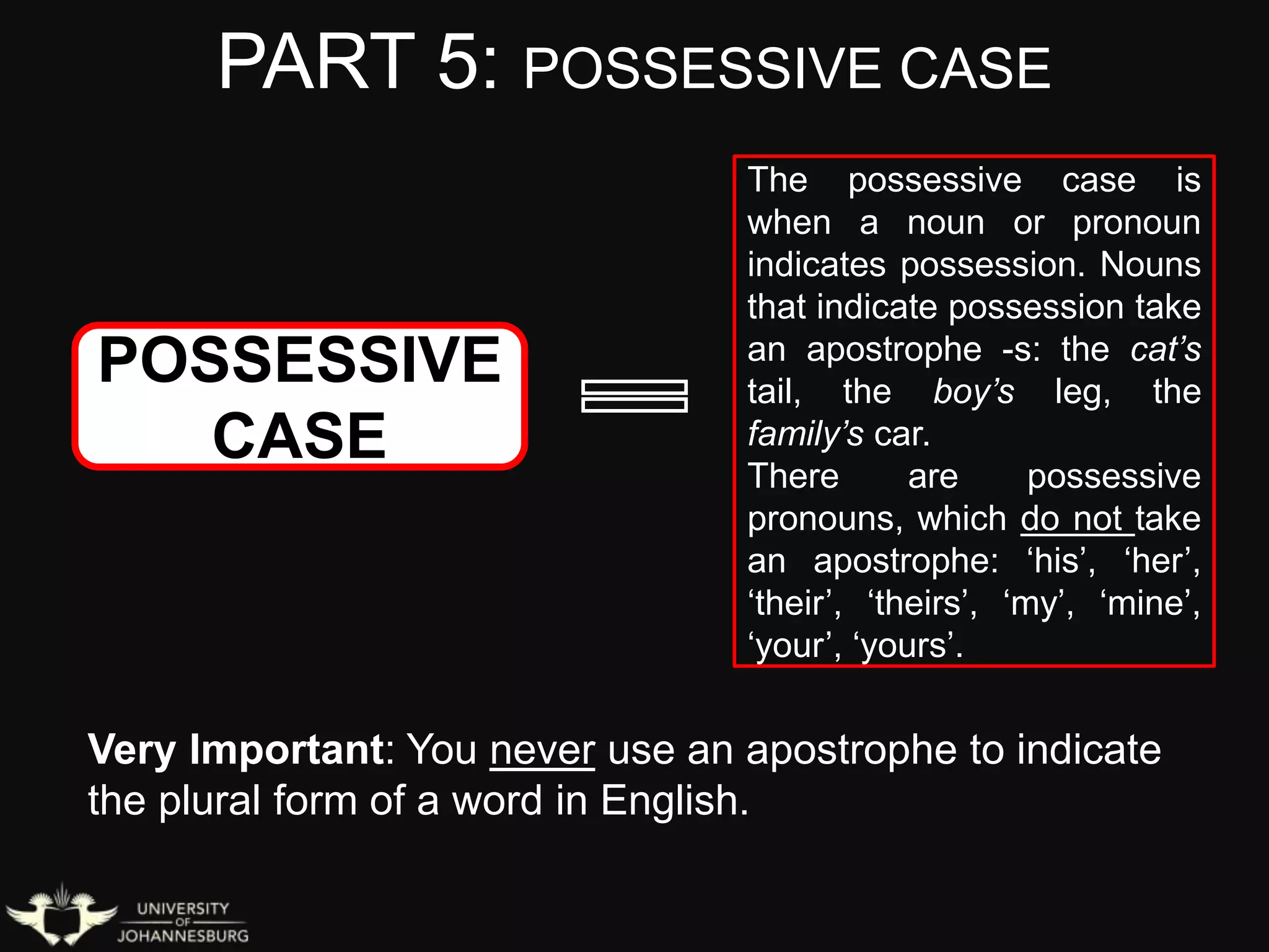 PART 5: POSSESSIVE CASE
POSSESSIVE
CASE
The possessive case is
when a noun or pronoun
indicates possession. Nouns
that indicate possession take
an apostrophe -s: the cat’s
tail, the boy’s leg, the
family’s car.
There are possessive
pronouns, which do not take
an apostrophe: ‘his’, ‘her’,
‘their’, ‘theirs’, ‘my’, ‘mine’,
‘your’, ‘yours’.
Very Important: You never use an apostrophe to indicate
the plural form of a word in English.
 