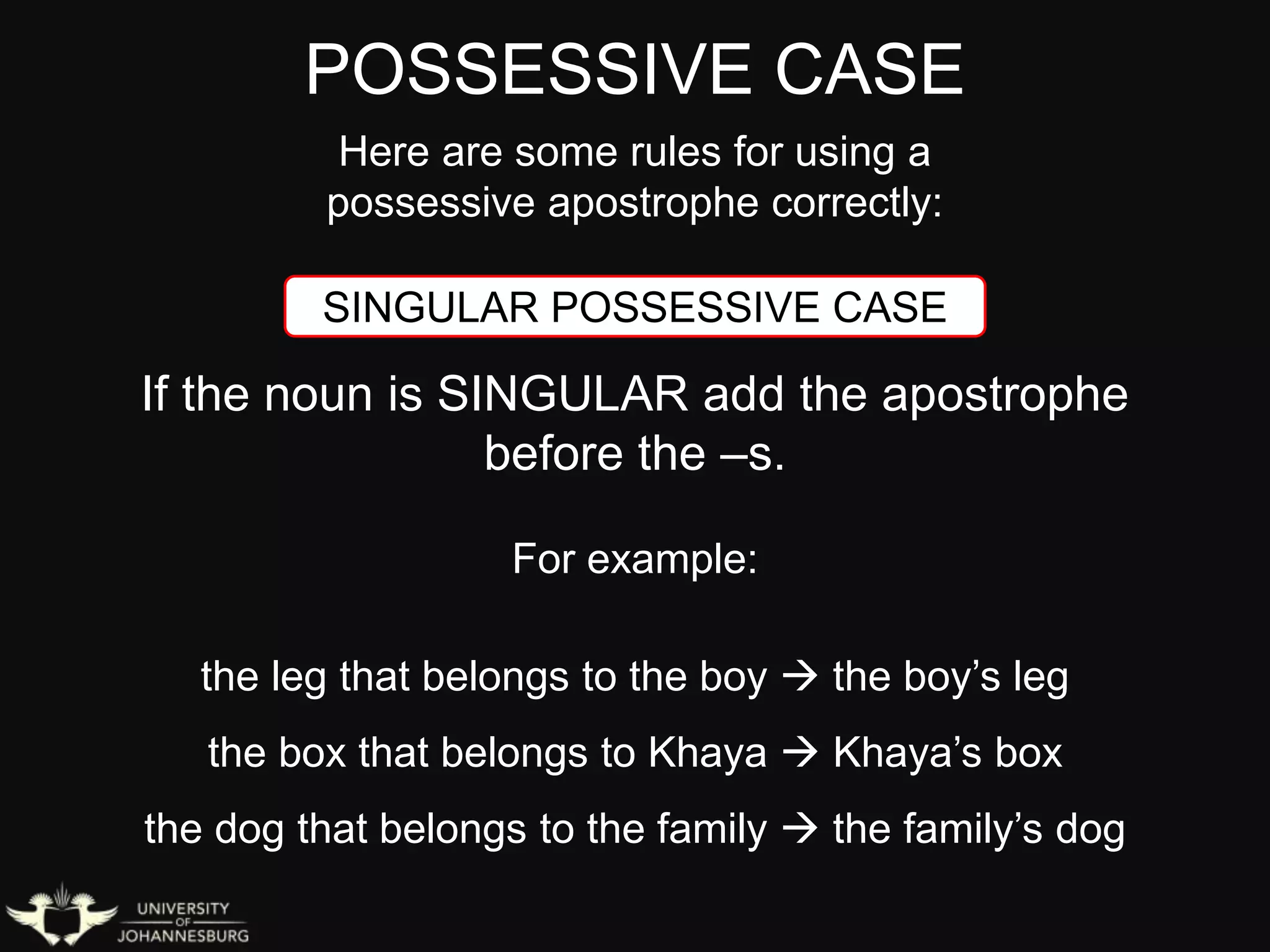 POSSESSIVE CASE
Here are some rules for using a
possessive apostrophe correctly:
SINGULAR POSSESSIVE CASE
If the noun is SINGULAR add the apostrophe
before the –s.
For example:
the leg that belongs to the boy  the boy’s leg
the box that belongs to Khaya  Khaya’s box
the dog that belongs to the family  the family’s dog
 