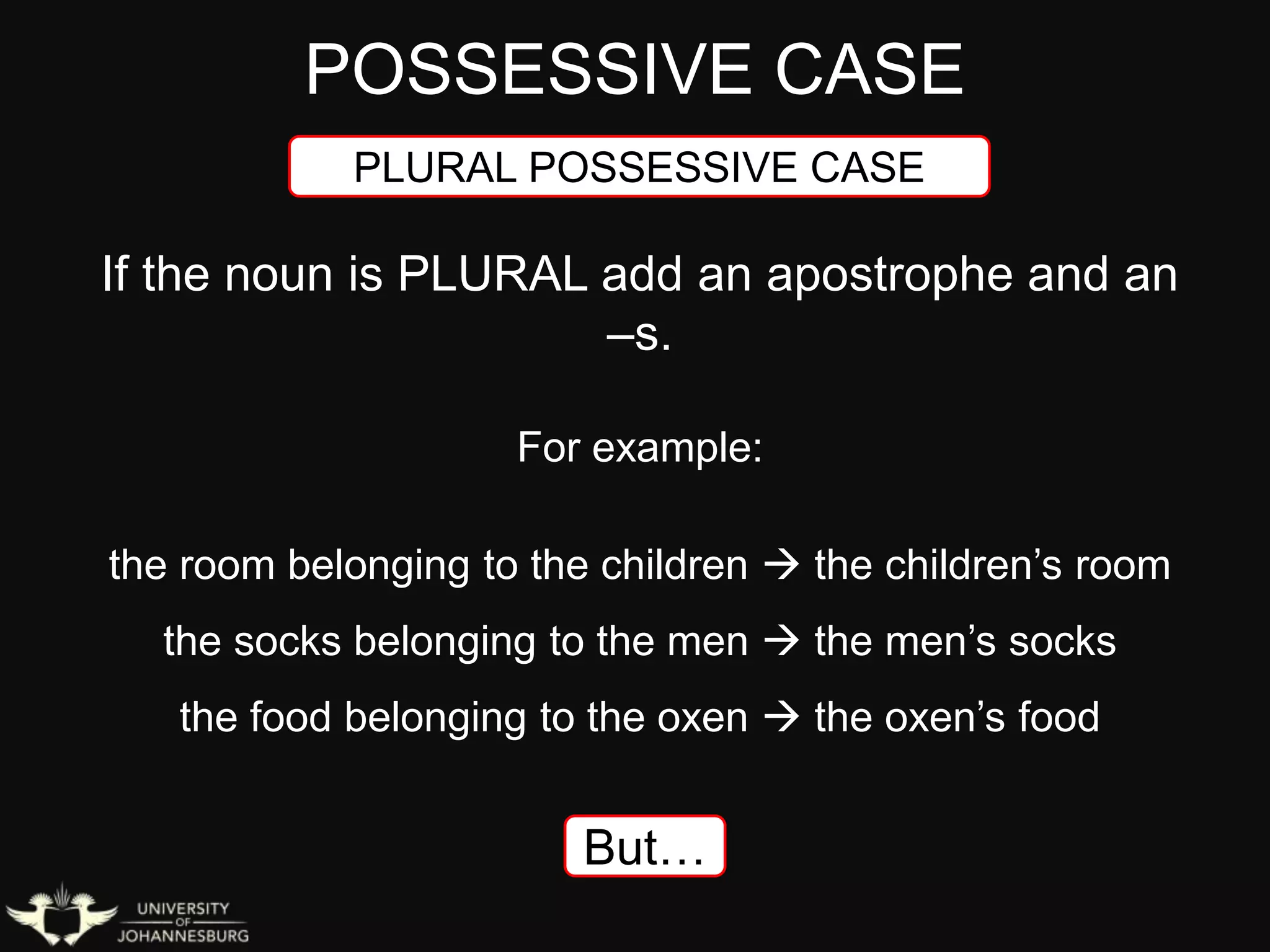 POSSESSIVE CASE
PLURAL POSSESSIVE CASE
If the noun is PLURAL add an apostrophe and an
–s.
For example:
the room belonging to the children  the children’s room
the socks belonging to the men  the men’s socks
the food belonging to the oxen  the oxen’s food
But…
 