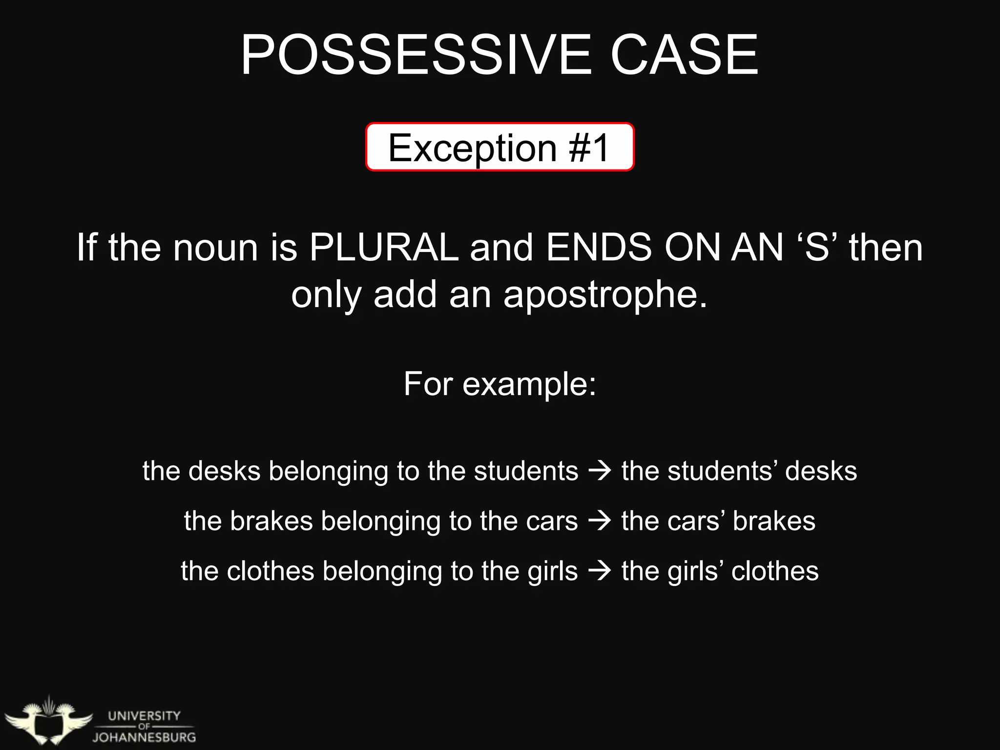 POSSESSIVE CASE
If the noun is PLURAL and ENDS ON AN ‘S’ then
only add an apostrophe.
For example:
the desks belonging to the students  the students’ desks
the brakes belonging to the cars  the cars’ brakes
the clothes belonging to the girls  the girls’ clothes
Exception #1
 