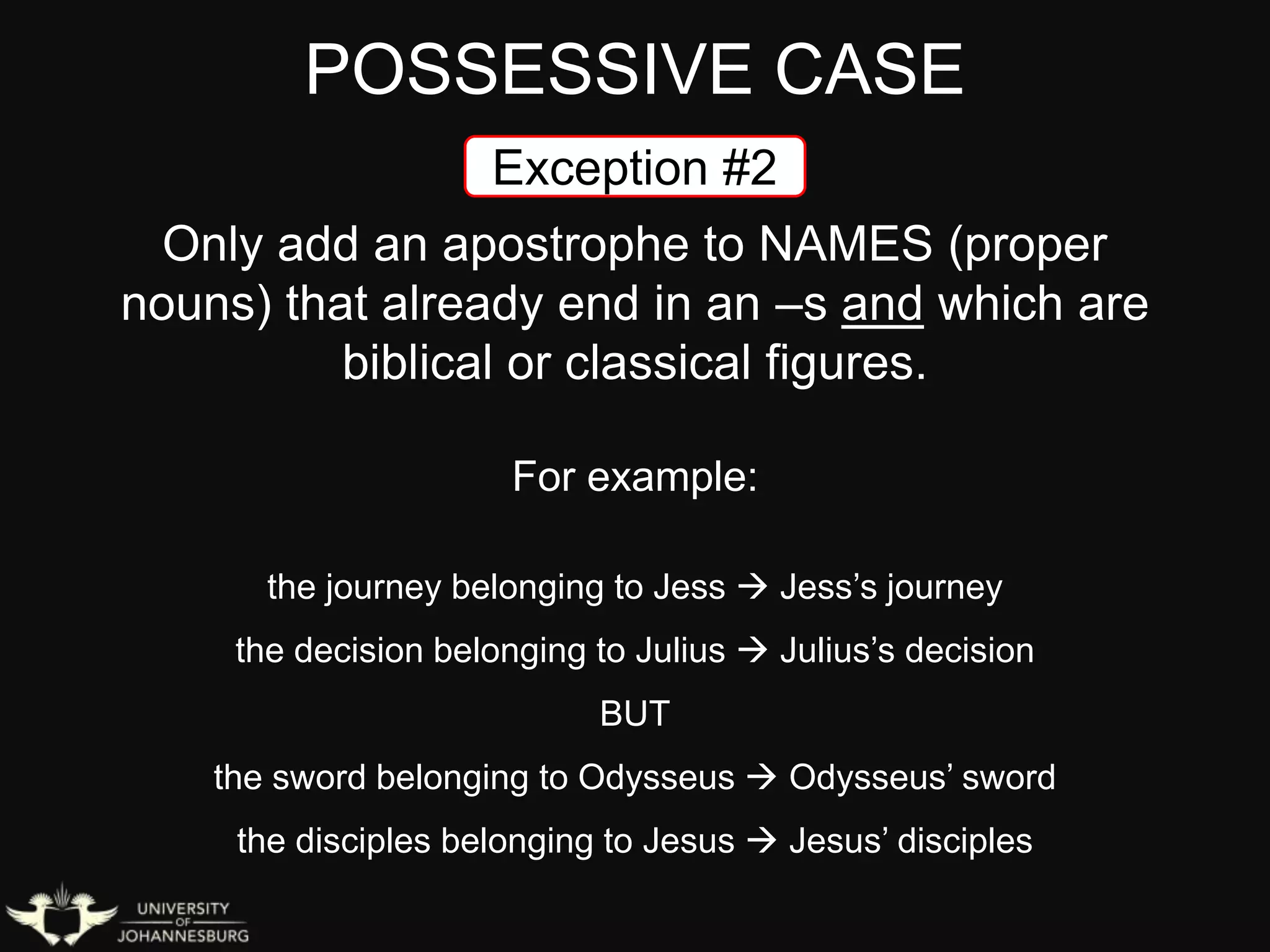 POSSESSIVE CASE
Exception #2
Only add an apostrophe to NAMES (proper
nouns) that already end in an –s and which are
biblical or classical figures.
For example:
the journey belonging to Jess  Jess’s journey
the decision belonging to Julius  Julius’s decision
BUT
the sword belonging to Odysseus  Odysseus’ sword
the disciples belonging to Jesus  Jesus’ disciples
 