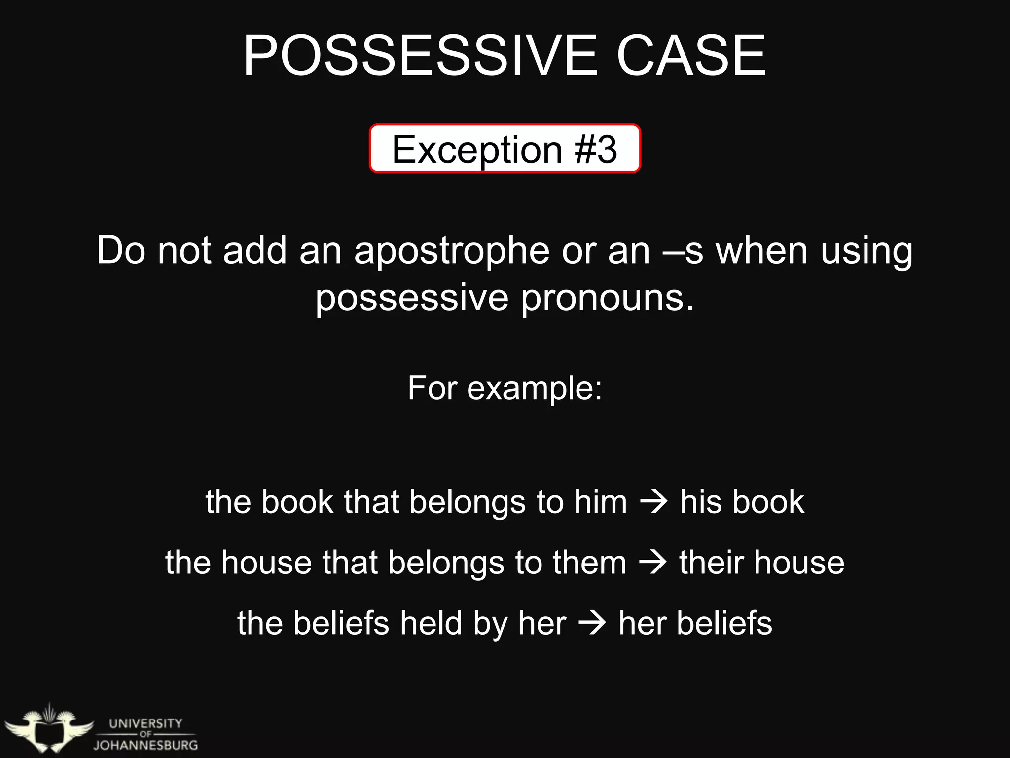 POSSESSIVE CASE
Exception #3
Do not add an apostrophe or an –s when using
possessive pronouns.
For example:
the book that belongs to him  his book
the house that belongs to them  their house
the beliefs held by her  her beliefs
 