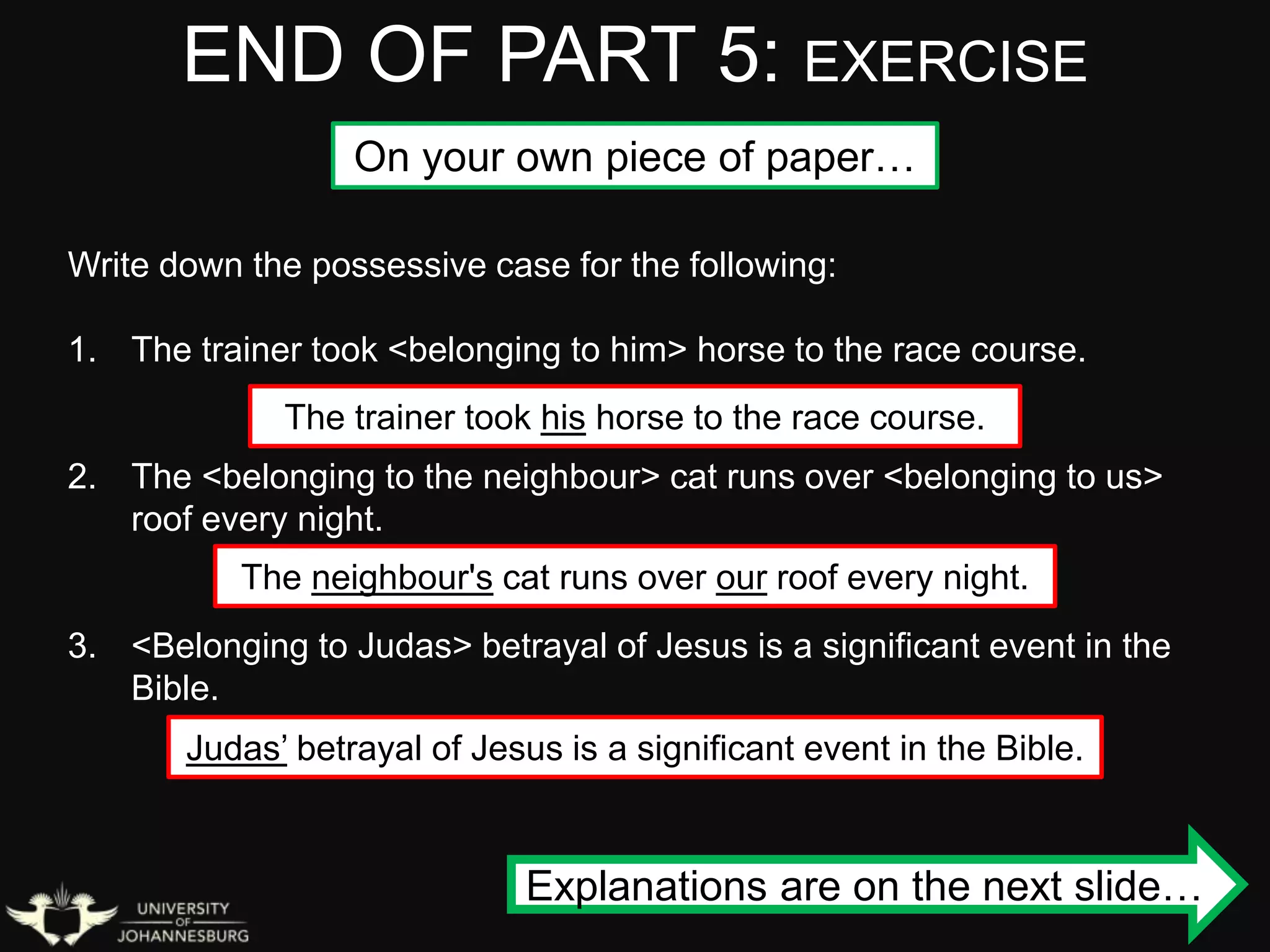 END OF PART 5: EXERCISE
On your own piece of paper…
Write down the possessive case for the following:
1. The trainer took <belonging to him> horse to the race course.
2. The <belonging to the neighbour> cat runs over <belonging to us>
roof every night.
3. <Belonging to Judas> betrayal of Jesus is a significant event in the
Bible.
The trainer took his horse to the race course.
The neighbour's cat runs over our roof every night.
Judas’ betrayal of Jesus is a significant event in the Bible.
Explanations are on the next slide…
 