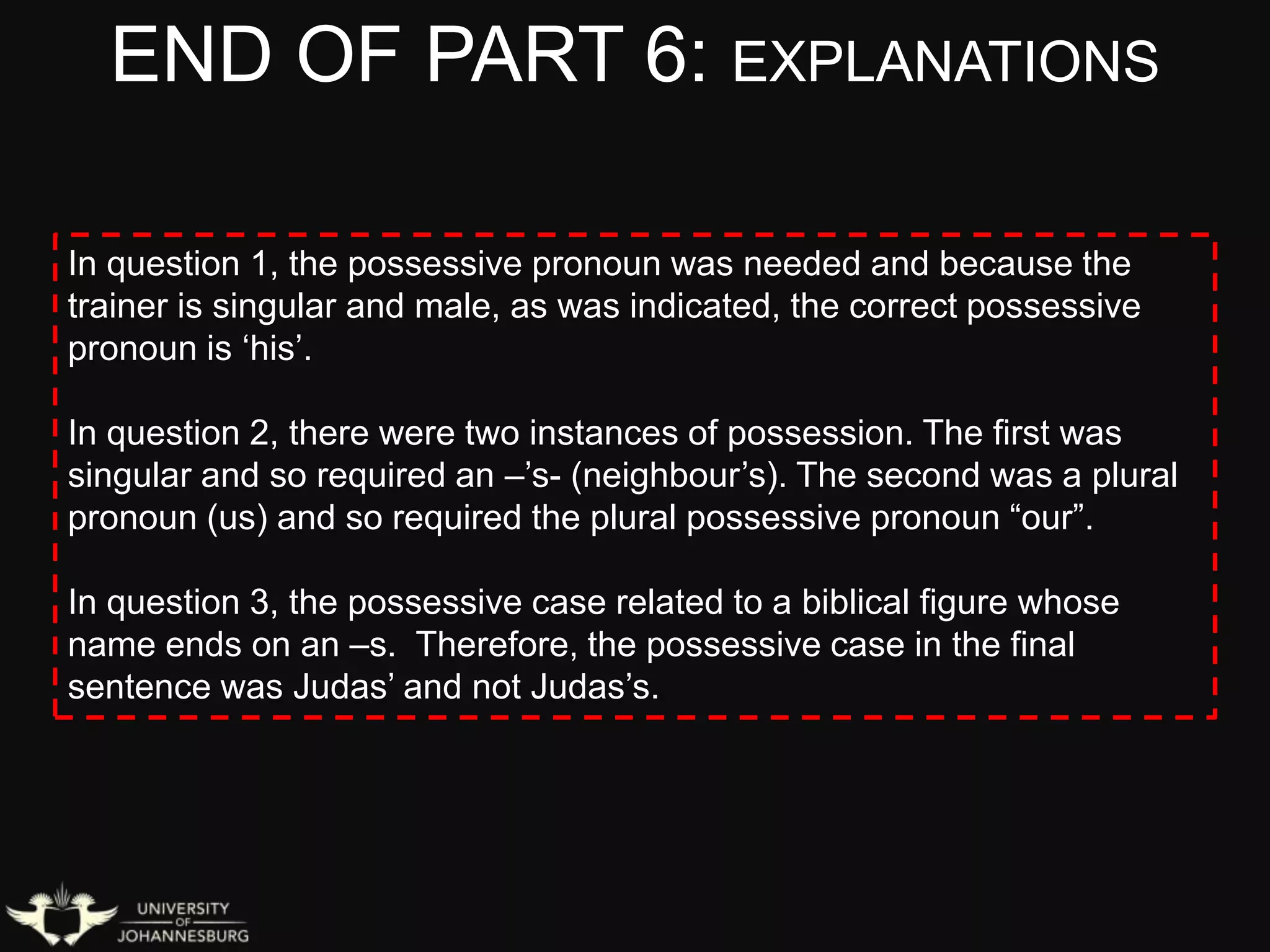 END OF PART 6: EXPLANATIONS
In question 1, the possessive pronoun was needed and because the
trainer is singular and male, as was indicated, the correct possessive
pronoun is ‘his’.
In question 2, there were two instances of possession. The first was
singular and so required an –’s- (neighbour’s). The second was a plural
pronoun (us) and so required the plural possessive pronoun “our”.
In question 3, the possessive case related to a biblical figure whose
name ends on an –s. Therefore, the possessive case in the final
sentence was Judas’ and not Judas’s.
 