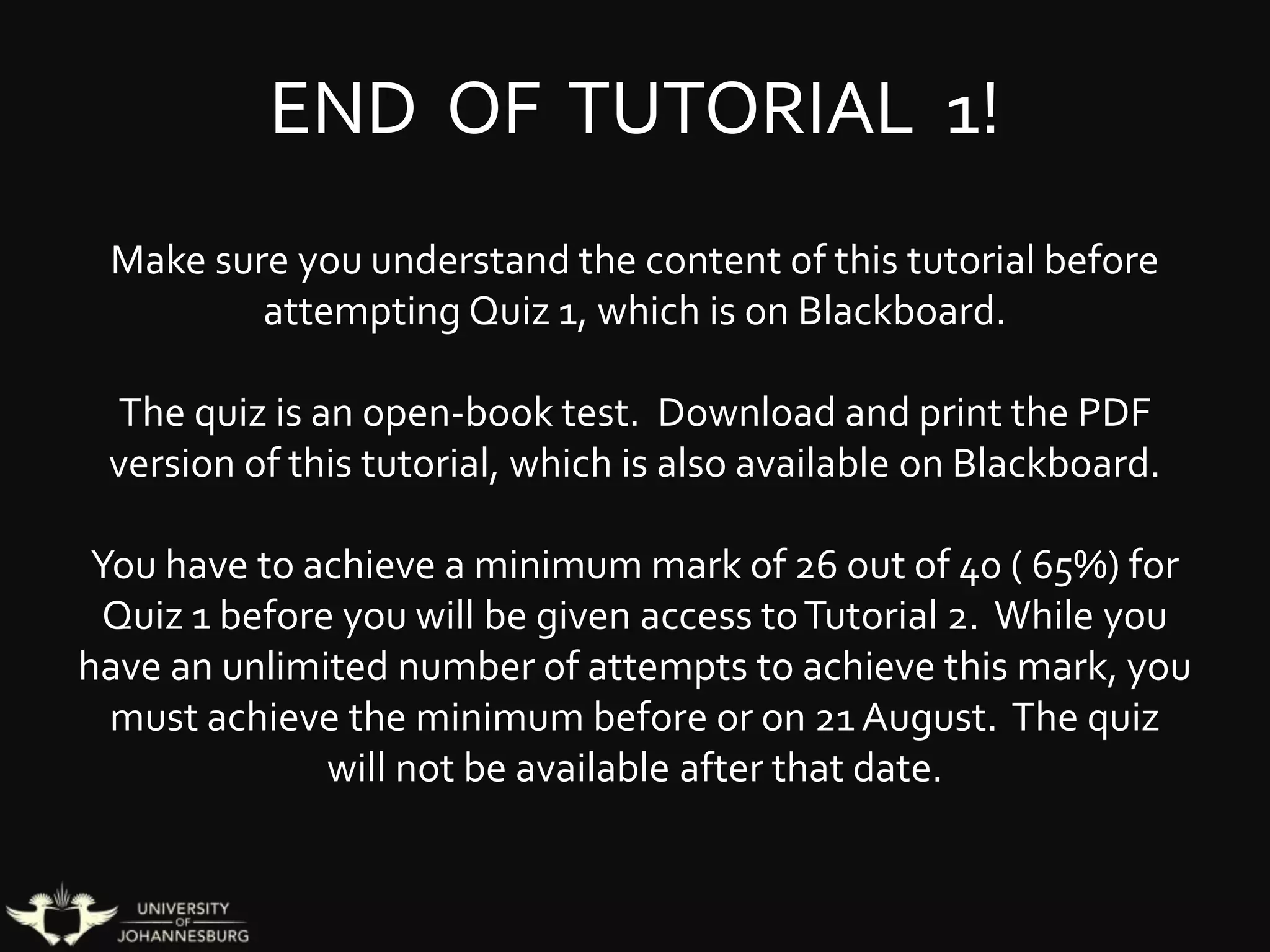 END OF TUTORIAL 1!
Make sure you understand the content of this tutorial before
attempting Quiz 1, which is on Blackboard.
The quiz is an open-book test. Download and print the PDF
version of this tutorial, which is also available on Blackboard.
You have to achieve a minimum mark of 26 out of 40 ( 65%) for
Quiz 1 before you will be given access toTutorial 2. While you
have an unlimited number of attempts to achieve this mark, you
must achieve the minimum before or on 21 August. The quiz
will not be available after that date.
 