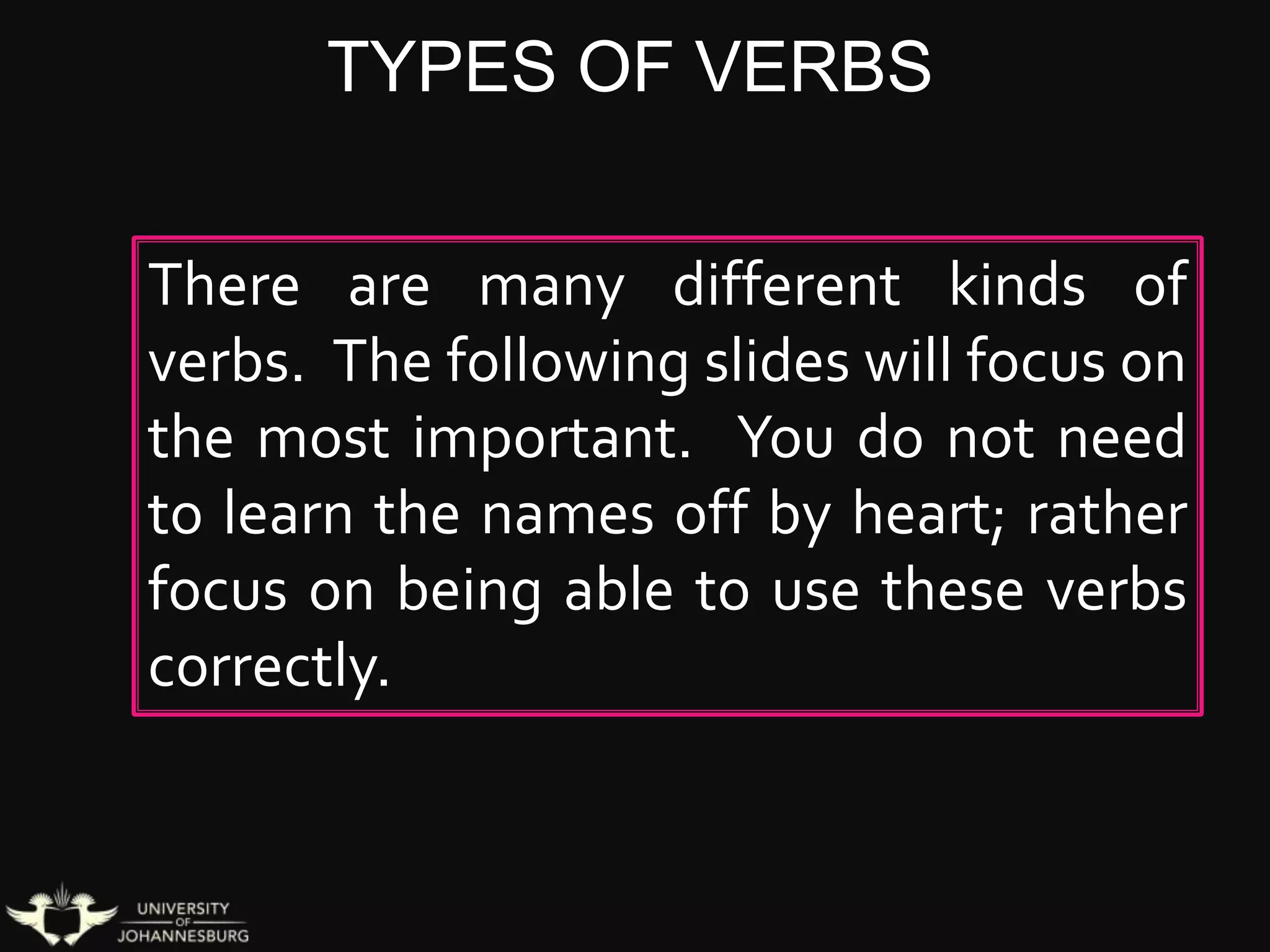 TYPES OF VERBS
There are many different kinds of
verbs. The following slides will focus on
the most important. You do not need
to learn the names off by heart; rather
focus on being able to use these verbs
correctly.
 
