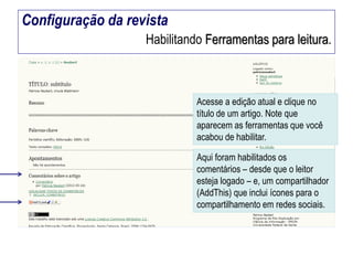 Configuração da revista
Habilitando Ferramentas para leitura.

Acesse a edição atual e clique no
título de um artigo. Note que
aparecem as ferramentas que você
acabou de habilitar.
Aqui foram habilitados os
comentários – desde que o leitor
esteja logado – e, um compartilhador
(AddThis) que inclui ícones para o
compartilhamento em redes sociais.

 