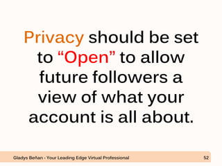 Privacy should be set
to “Open” to allow
future followers a
view of what your
account is all about.
Gladys Beñan - Your Leading Edge Virtual Professional 52
 