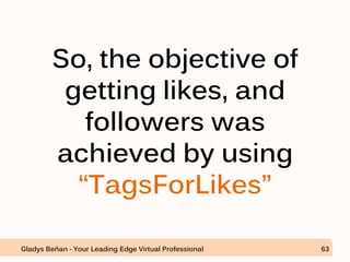So, the objective of
getting likes, and
followers was
achieved by using
“TagsForLikes”
Gladys Beñan - Your Leading Edge Virtual Professional 63
 