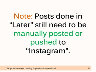 Note: Posts done in
“Later” still need to be
manually posted or
pushed to
“Instagram”.
Gladys Beñan - Your Leading Edge Virtual Professional 97
 