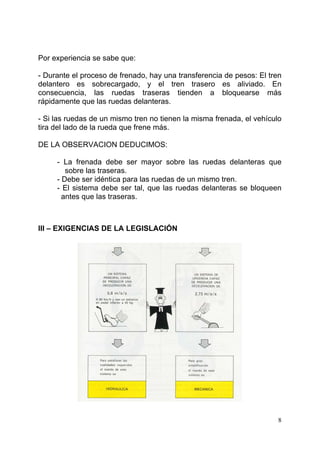 8
Por experiencia se sabe que:
- Durante el proceso de frenado, hay una transferencia de pesos: El tren
delantero es sobrecargado, y el tren trasero es aliviado. En
consecuencia, las ruedas traseras tienden a bloquearse más
rápidamente que las ruedas delanteras.
- Si las ruedas de un mismo tren no tienen la misma frenada, el vehículo
tira del lado de la rueda que frene más.
DE LA OBSERVACION DEDUCIMOS:
- La frenada debe ser mayor sobre las ruedas delanteras que
sobre las traseras.
- Debe ser idéntica para las ruedas de un mismo tren.
- El sistema debe ser tal, que las ruedas delanteras se bloqueen
antes que las traseras.
III – EXIGENCIAS DE LA LEGISLACIÓN
 