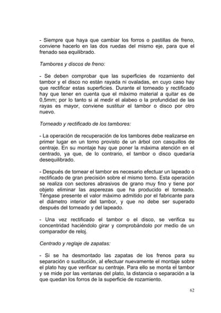 62
- Siempre que haya que cambiar los forros o pastillas de freno,
conviene hacerlo en las dos ruedas del mismo eje, para que el
frenado sea equilibrado.
Tambores y discos de freno:
- Se deben comprobar que las superficies de rozamiento del
tambor y el disco no están rayada ni ovaladas, en cuyo caso hay
que rectificar estas superficies. Durante el torneado y rectificado
hay que tener en cuenta que el máximo material a quitar es de
0,5mm; por lo tanto si al medir el alabeo o la profundidad de las
rayas es mayor, conviene sustituir el tambor o disco por otro
nuevo.
Torneado y rectificado de los tambores:
- La operación de recuperación de los tambores debe realizarse en
primer lugar en un torno provisto de un árbol con casquillos de
centraje. En su montaje hay que poner la máxima atención en el
centrado, ya que, de lo contrario, el tambor o disco quedaría
desequilibrado.
- Después de tornear el tambor es necesario efectuar un lapeado o
rectificado de gran precisión sobre el mismo torno. Esta operación
se realiza con sectores abrasivos de grano muy fino y tiene por
objeto eliminar las asperezas que ha producido el torneado.
Téngase presente el valor máximo admitido por el fabricante para
el diámetro interior del tambor, y que no debe ser superado
después del torneado y del lapeado.
- Una vez rectificado el tambor o el disco, se verifica su
concentridad haciéndolo girar y comprobándolo por medio de un
comparador de reloj.
Centrado y reglaje de zapatas:
- Si se ha desmontado las zapatas de los frenos para su
separación o sustitución, al efectuar nuevamente el montaje sobre
el plato hay que verificar su centraje. Para ello se monta el tambor
y se mide por las ventanas del plato, la distancia o separación a la
que quedan los forros de la superficie de rozamiento.
 