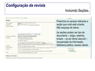 Configuração da revista
Incluindo Seções.
Preencha os campos referente a
seção que você está criando.
Não esqueça de salvar.
As seções podem ser tipo de
documento – artigo, resenha,
ensaio – ou por tema/ assunto –
recuperação da informação,
biblioteca pública, acesso aberto.

 