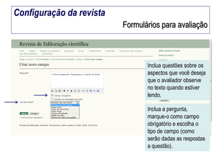 Configuração da revista
Formulários para avaliação

Inclua questões sobre os
aspectos que você deseja
que o avaliador observe
no texto quando estiver
lendo.

Inclua a pergunta,
marque-o como campo
obrigatório e escolha o
tipo de campo (como
serão dadas as respostas
a questão).

 