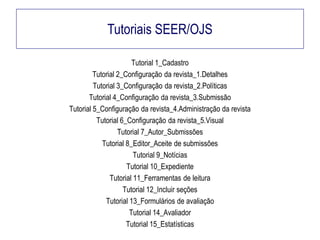 Tutoriais SEER/OJS
Tutorial 1_Cadastro
Tutorial 2_Configuração da revista_1.Detalhes
Tutorial 3_Configuração da revista_2.Políticas
Tutorial 4_Configuração da revista_3.Submissão
Tutorial 5_Configuração da revista_4.Administração da revista
Tutorial 6_Configuração da revista_5.Visual
Tutorial 7_Autor_Submissões
Tutorial 8_Editor_Aceite de submissões
Tutorial 9_Notícias
Tutorial 10_Expediente
Tutorial 11_Ferramentas de leitura
Tutorial 12_Incluir seções
Tutorial 13_Formulários de avaliação
Tutorial 14_Avaliador
Tutorial 15_Estatísticas

 