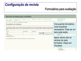 Configuração da revista
Formulários para avaliação

Crie quantos formulários
você considerar
necessários. Pode ser um
para cada seção.

Agora vamos criar os
campos de cada
formulário. Clique em
Visualizar.

 