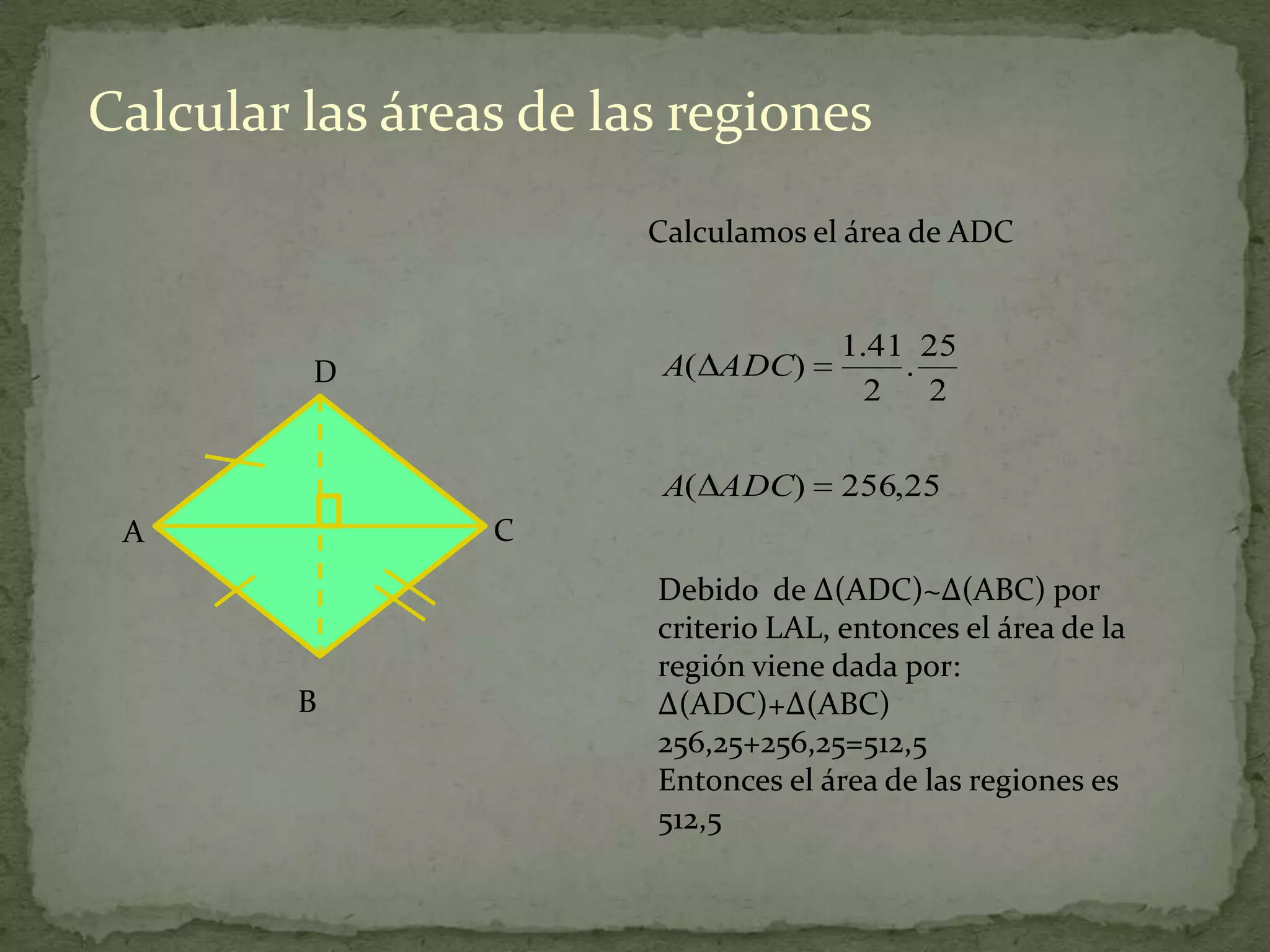 Calcular las áreas de las regiones
                        Calculamos el área de ADC


                                      1.41 25
         D               A( ADC)          .
                                        2 2

                         A( ADC)      256,25
 A               C
                        Debido de ∆(ADC)~∆(ABC) por
                        criterio LAL, entonces el área de la
                        región viene dada por:
         B              ∆(ADC)+∆(ABC)
                        256,25+256,25=512,5
                        Entonces el área de las regiones es
                        512,5
 