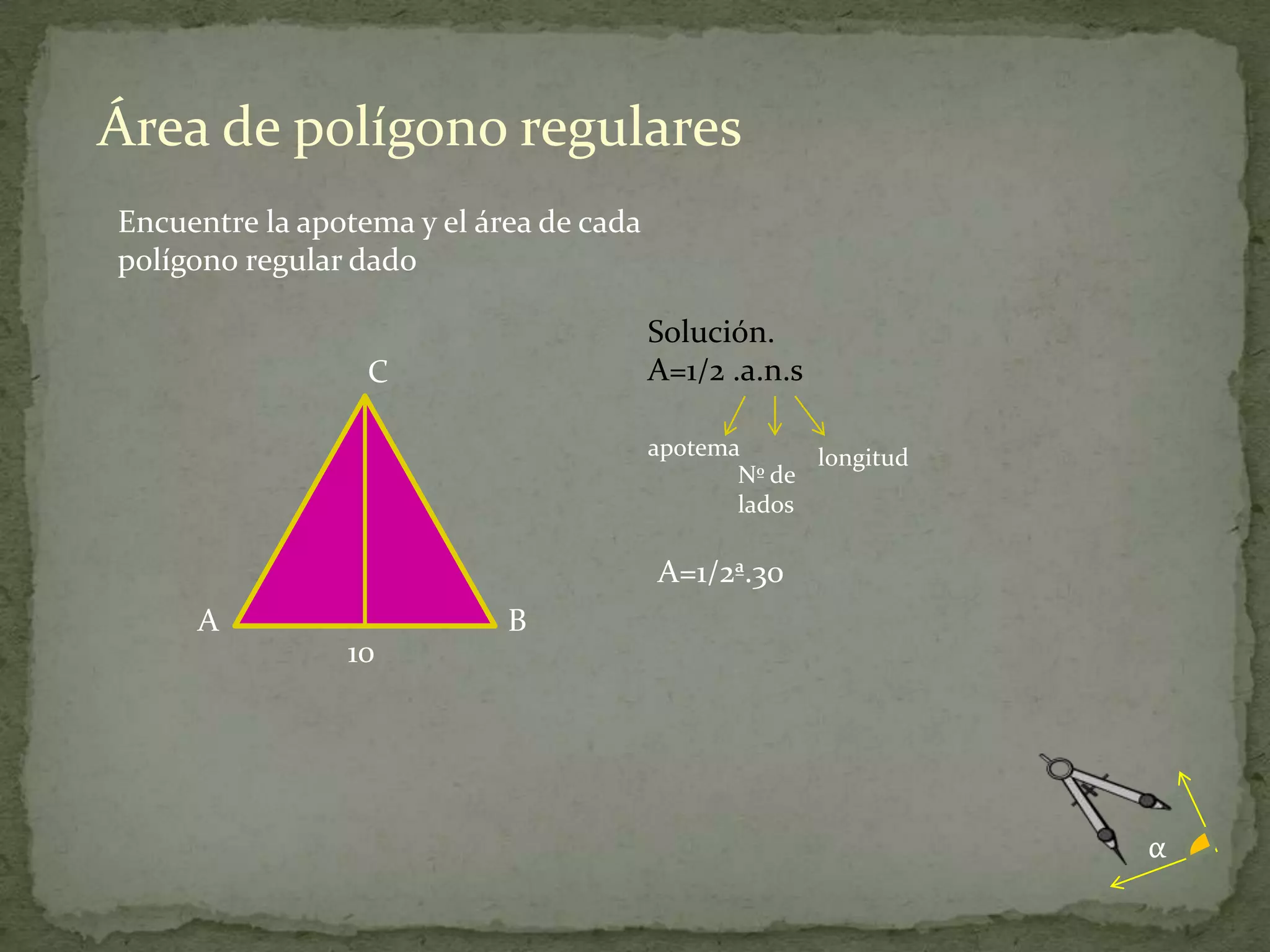 Área de polígono regulares
Encuentre la apotema y el área de cada
polígono regular dado

                                         Solución.
                  C                      A=1/2 .a.n.s

                                         apotema      longitud
                                                Nº de
                                                lados

                                         A=1/2ª.30
     A                      B
                10




                                                                 α
 