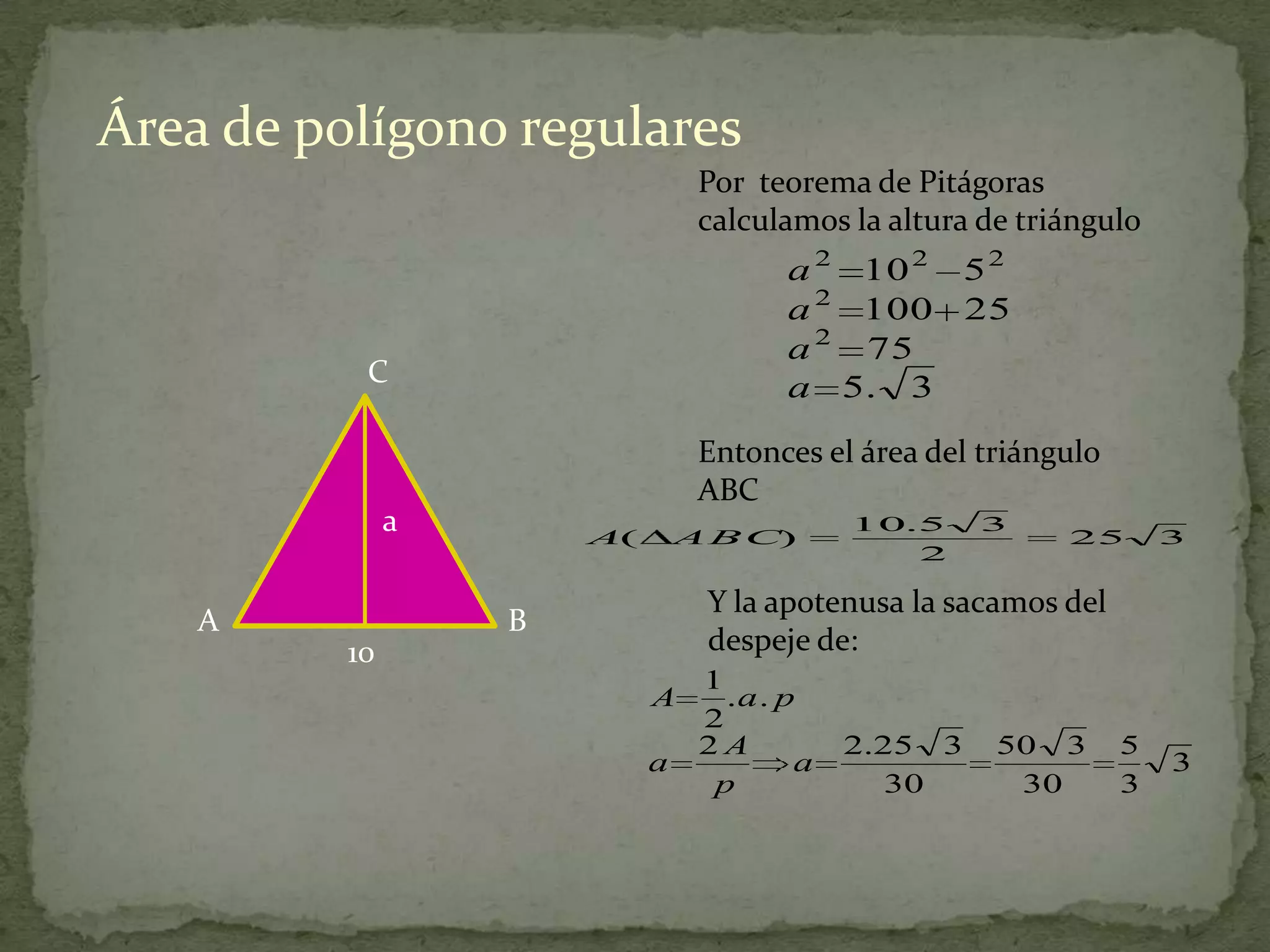 Área de polígono regulares
                                 Por teorema de Pitágoras
                                 calculamos la altura de triángulo
                                       a 2 10 2 5 2
                                       a 2 100 25
                                       a 2 75
           C                           a 5. 3

                                 Entonces el área del triángulo
                                 ABC
               a       A(       A B C)
                                             10.5     3
                                                            25        3
                                                2

                                 Y la apotenusa la sacamos del
    A              B
          10                     despeje de:
                                 1
                            A      .a . p
                                 2
                                 2A          2.25 3    50 3       5
                            a            a                            3
                                  p             30      30        3
 