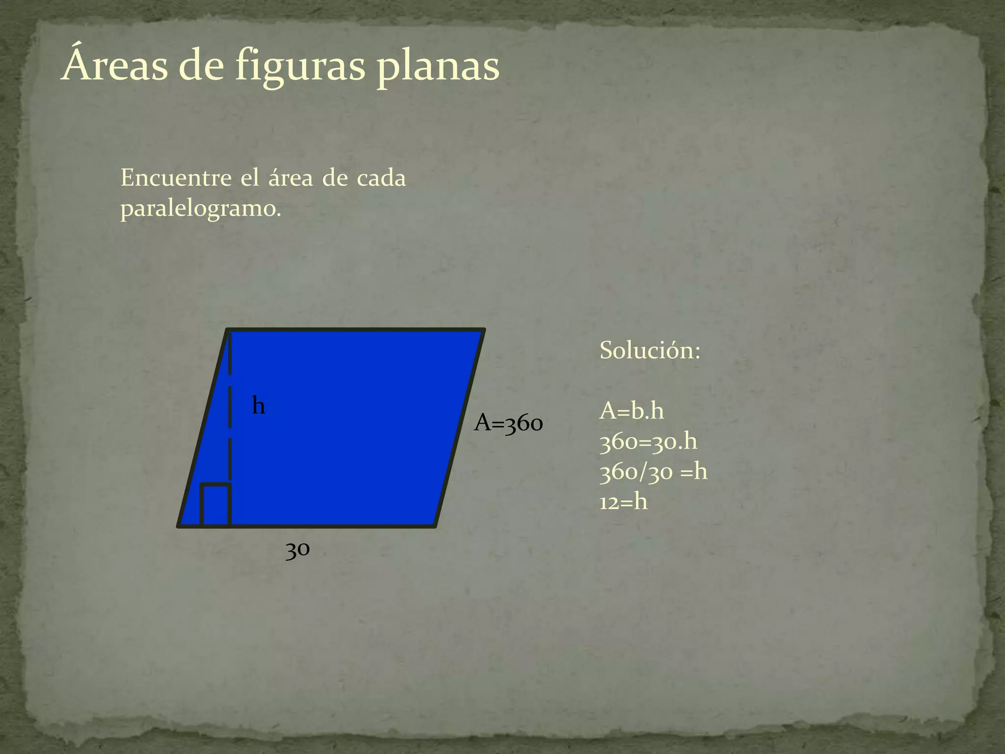 Áreas de figuras planas

   Encuentre el área de cada
   paralelogramo.




                                       Solución:

              h                        A=b.h
                               A=360
                                       360=30.h
                                       360/30 =h
                                       12=h
                  30
 