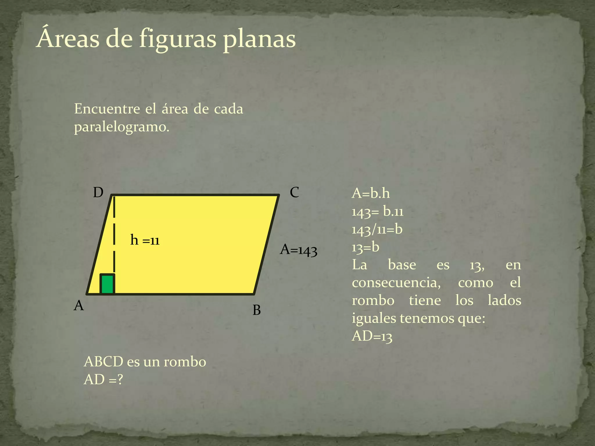 Áreas de figuras planas

   Encuentre el área de cada
   paralelogramo.



       D                            C      A=b.h
                                           143= b.11
                                           143/11=b
           h =11                           13=b
                                   A=143
                                           La base es 13, en
                                           consecuencia, como el
   A                                       rombo tiene los lados
                               B
                                           iguales tenemos que:
                                           AD=13
    ABCD es un rombo
    AD =?
 