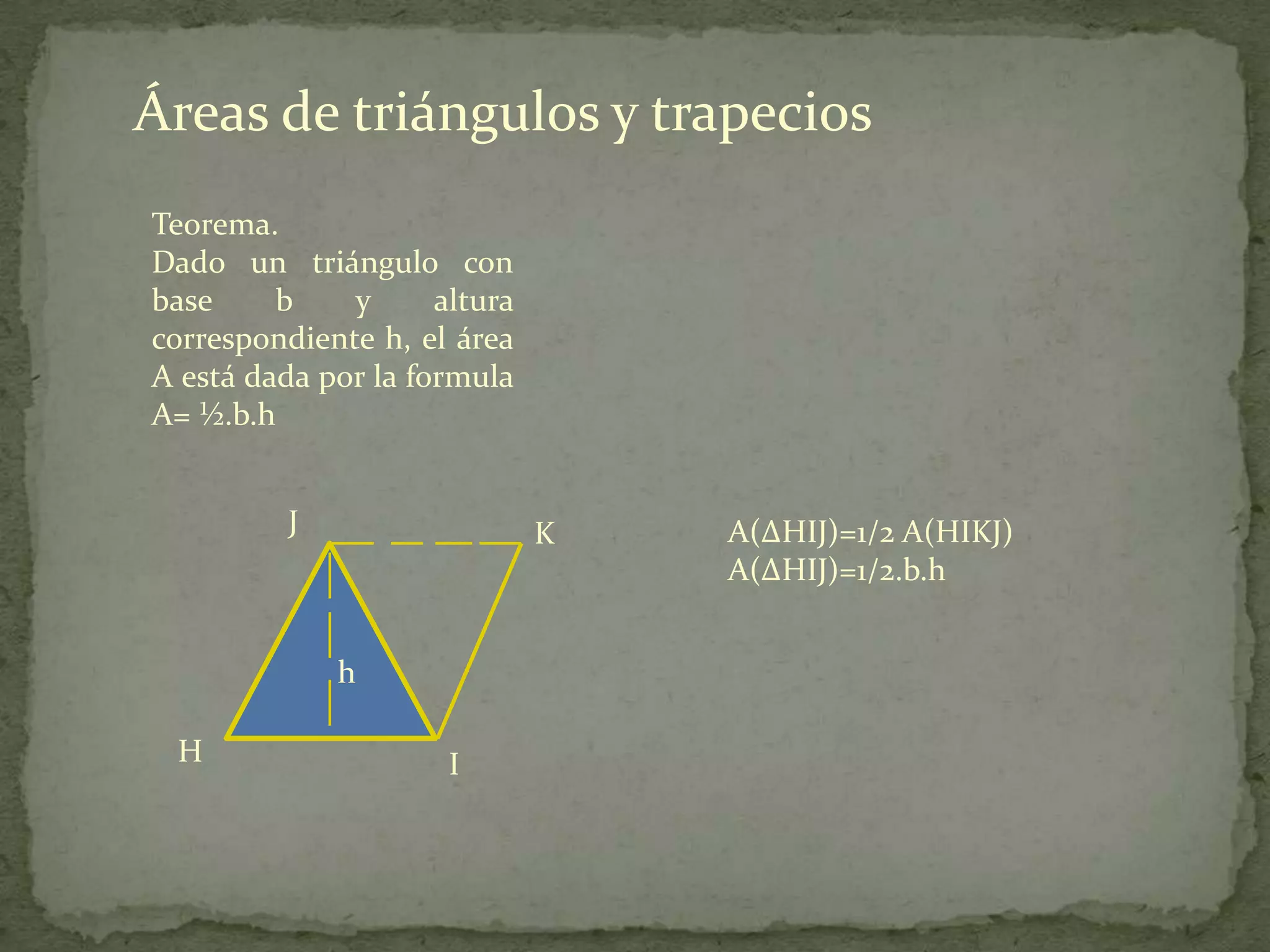 Áreas de triángulos y trapecios
Teorema.
Dado un triángulo con
base     b    y      altura
correspondiente h, el área
A está dada por la formula
A= ½.b.h


          J                   K   A(∆HIJ)=1/2 A(HIKJ)
                                  A(∆HIJ)=1/2.b.h


              h

 H                    I
 