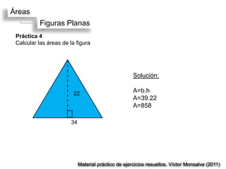 Áreas
           Figuras Planas
 Práctica 4
 Calcular las áreas de la figura




                                                      Solución:

                         22                           A=b.h
                                                      A=39.22
                                                      A=858

                        34




                             Material práctico de ejercicios resueltos, Víctor Monsalve (2011)
 