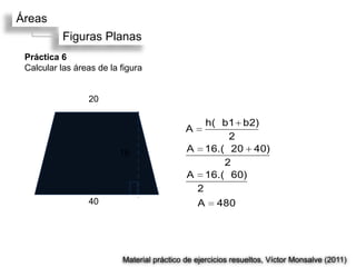 Áreas
           Figuras Planas
 Práctica 6
 Calcular las áreas de la figura


                 20

                                                 h(b1 b2)
                                            A
                                                     2
                          16                A    16.(20 40)
                                                    2
                                            A    16.(60)
                                                2
                 40                             A    480




                          Material práctico de ejercicios resueltos, Víctor Monsalve (2011)
 