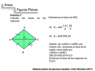 Áreas
        Figuras Planas
   Práctica 7
   Calcular las   áreas   de   las    Calculamos el área de ADC
   regiones

                                                     1.41 25
             D                        A(Δ(ΔD             .
                                                      2    2

                                      A(Δ(ΔD 256,25
  A                       C
                                      Debido de ∆(ADC)~∆(ABC) por
                                      criterio LAL, entonces el área de la
                                      región viene dada por:
            B                         ∆(ADC)+∆(ABC)
                                      256,25+256,25=512,5
                                      Entonces el área de las regiones es
                                      512,5


                     Material práctico de ejercicios resueltos, Víctor Monsalve (2011)
 