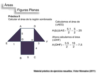 Áreas
            Figuras Planas
    Práctica 8
    Calcular el área de la región sombreada
                                                    Calculamos el área de
                                                    (∆AEG)
              A               D
                                                                5.1     5
                                                 A (Δ (Δ A E                 25
                  5                                              2      2
                                                 Ahora calculamos el área
                  G       H                      (∆DHF)
                                           F
E       1                          3                        3.5 15
                                                 A (DHF)                7,5
                                                             2    2
                               4



              B       5       C




                              Material práctico de ejercicios resueltos, Víctor Monsalve (2011)
 