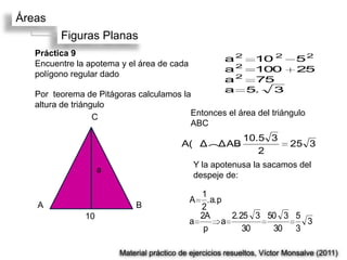 Áreas
         Figuras Planas
   Práctica 9
                                                       a 2 10 2             52
   Encuentre la apotema y el área de cada
                                                       a 2 100              25
   polígono regular dado
                                                       a2  75
                                                       a 5.  3
   Por teorema de Pitágoras calculamos la
   altura de triángulo
                   C                     Entonces el área del triángulo
                                         ABC
                                                            10.5 3
                                          A(Δ(ΔAB                         25 3
                                                               2
                                             Y la apotenusa la sacamos del
                    a
                                             despeje de:

                                              1
                                            A   .a.p
   A                        B                 2
               10                             2A      2.25 3 50 3 5
                                            a       a               3
                                               p         30   30 3

                        Material práctico de ejercicios resueltos, Víctor Monsalve (2011)
 
