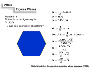 Áreas
          Figuras Planas                               1
                                                a        .a.n.s
                                                       2
Práctica 10                                     p      n.s
El área de un hexágono regular                  p     12c m
es 50 3
  ¿cuál es el perímetro y el apotema?              1
                                                A     .a.p
                                                   2
                                                         1
                                                50 3       .a.12c m
                                                        2
                                                   2.50. 3
                                                a
                                                    12c m
                                                   100 3
                                                a
                                                      12
                                                   50
                                                a        3
                                                    6
                                                   25
                                                a        3
                                                    3
                         Material práctico de ejercicios resueltos, Víctor Monsalve (2011)
 