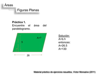 Áreas
        Figuras Planas


    Práctica 1.
    Encuentre el     área     del
    paralelogramo.

                                               Solución:
                        A=?
                                               A=b.h
           5                                   entonces:
                                               A=26.5
                                               A=130

               26




                     Material práctico de ejercicios resueltos, Víctor Monsalve (2011)
 