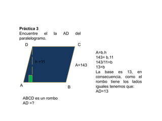 Práctica 3
Encuentre    el   la   AD   del
paralelogramo.
     D                       C
                                    A=b.h
                                    143= b.11
         h =11                      143/11=b
                            A=143   13=b
                                    La base es 13, en
                                    consecuencia, como el
                                    rombo tiene los lados
A                       B           iguales tenemos que:
                                    AD=13
    ABCD es un rombo
    AD =?
 