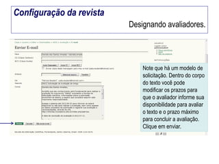 Configuração da revista
Designando avaliadores.

Note que há um modelo de
solicitação. Dentro do corpo
do texto você pode
modificar os prazos para
que o avaliador informe sua
disponibilidade para avaliar
o texto e o prazo máximo
para concluir a avaliação.
Clique em enviar.

 
