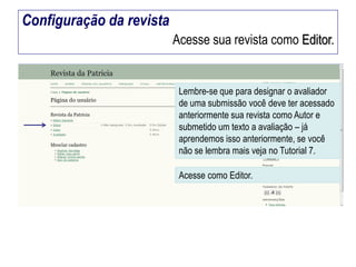 Configuração da revista
Acesse sua revista como Editor.

Lembre-se que para designar o avaliador
de uma submissão você deve ter acessado
anteriormente sua revista como Autor e
submetido um texto a avaliação – já
aprendemos isso anteriormente, se você
não se lembra mais veja no Tutorial 7.

Acesse como Editor.

 