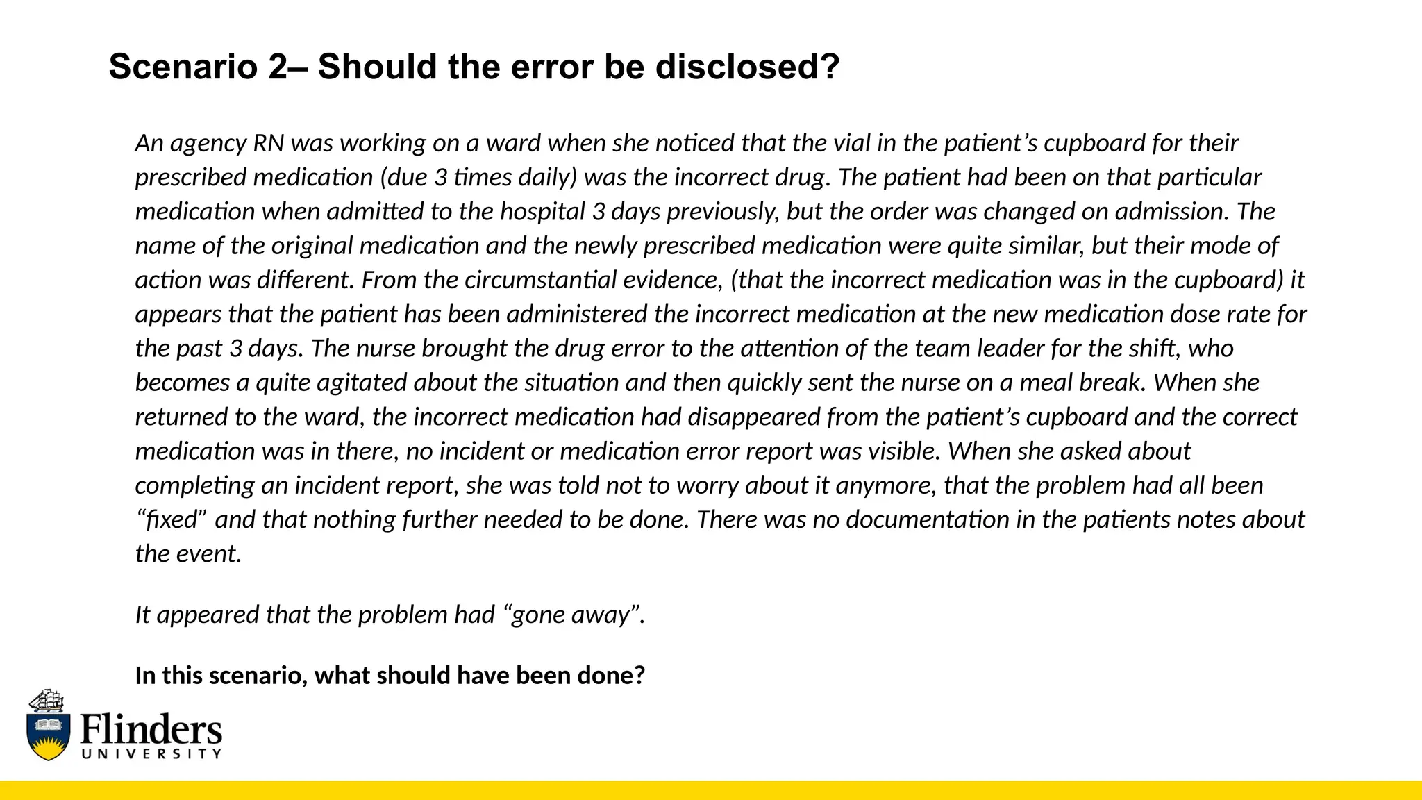 Scenario 2– Should the error be disclosed?
An agency RN was working on a ward when she noticed that the vial in the patient’s cupboard for their
prescribed medication (due 3 times daily) was the incorrect drug. The patient had been on that particular
medication when admitted to the hospital 3 days previously, but the order was changed on admission. The
name of the original medication and the newly prescribed medication were quite similar, but their mode of
action was different. From the circumstantial evidence, (that the incorrect medication was in the cupboard) it
appears that the patient has been administered the incorrect medication at the new medication dose rate for
the past 3 days. The nurse brought the drug error to the attention of the team leader for the shift, who
becomes a quite agitated about the situation and then quickly sent the nurse on a meal break. When she
returned to the ward, the incorrect medication had disappeared from the patient’s cupboard and the correct
medication was in there, no incident or medication error report was visible. When she asked about
completing an incident report, she was told not to worry about it anymore, that the problem had all been
“fixed” and that nothing further needed to be done. There was no documentation in the patients notes about
the event.
It appeared that the problem had “gone away”.
In this scenario, what should have been done?
 