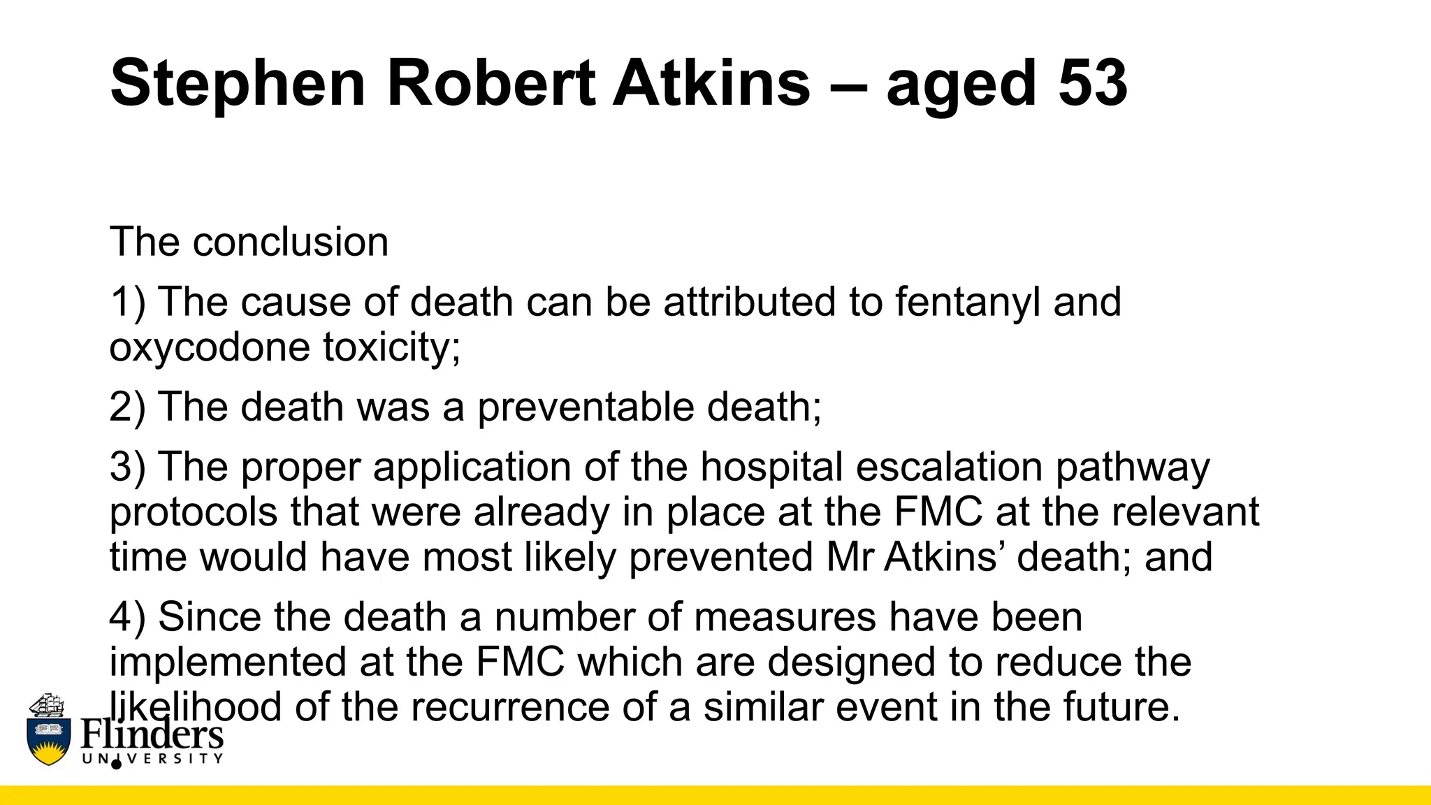 Stephen Robert Atkins – aged 53
The conclusion
1) The cause of death can be attributed to fentanyl and
oxycodone toxicity;
2) The death was a preventable death;
3) The proper application of the hospital escalation pathway
protocols that were already in place at the FMC at the relevant
time would have most likely prevented Mr Atkins’ death; and
4) Since the death a number of measures have been
implemented at the FMC which are designed to reduce the
likelihood of the recurrence of a similar event in the future.
•
 