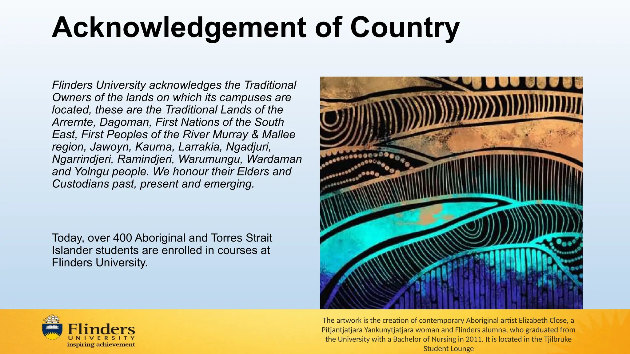 Acknowledgement of Country
Flinders University acknowledges the Traditional
Owners of the lands on which its campuses are
located, these are the Traditional Lands of the
Arrernte, Dagoman, First Nations of the South
East, First Peoples of the River Murray & Mallee
region, Jawoyn, Kaurna, Larrakia, Ngadjuri,
Ngarrindjeri, Ramindjeri, Warumungu, Wardaman
and Yolngu people. We honour their Elders and
Custodians past, present and emerging.
Today, over 400 Aboriginal and Torres Strait
Islander students are enrolled in courses at
Flinders University.
The artwork is the creation of contemporary Aboriginal artist Elizabeth Close, a
Pitjantjatjara Yankunytjatjara woman and Flinders alumna, who graduated from
the University with a Bachelor of Nursing in 2011. It is located in the Tjilbruke
Student Lounge
 