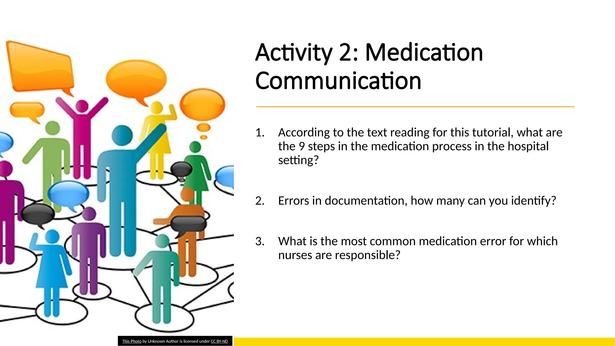 Activity 2: Medication
Communication
1. According to the text reading for this tutorial, what are
the 9 steps in the medication process in the hospital
setting?
2. Errors in documentation, how many can you identify?
3. What is the most common medication error for which
nurses are responsible?
This Photo by Unknown Author is licensed under CC BY-ND
 