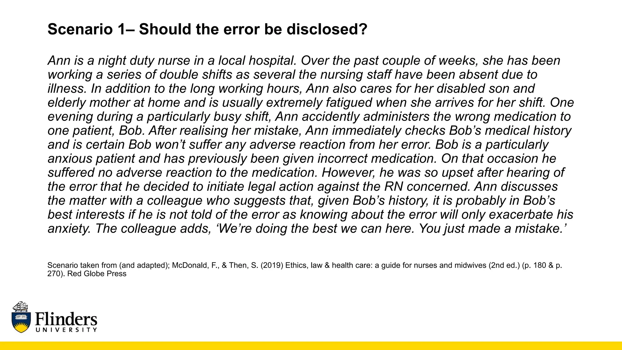 Scenario 1– Should the error be disclosed?
Ann is a night duty nurse in a local hospital. Over the past couple of weeks, she has been
working a series of double shifts as several the nursing staff have been absent due to
illness. In addition to the long working hours, Ann also cares for her disabled son and
elderly mother at home and is usually extremely fatigued when she arrives for her shift. One
evening during a particularly busy shift, Ann accidently administers the wrong medication to
one patient, Bob. After realising her mistake, Ann immediately checks Bob’s medical history
and is certain Bob won’t suffer any adverse reaction from her error. Bob is a particularly
anxious patient and has previously been given incorrect medication. On that occasion he
suffered no adverse reaction to the medication. However, he was so upset after hearing of
the error that he decided to initiate legal action against the RN concerned. Ann discusses
the matter with a colleague who suggests that, given Bob’s history, it is probably in Bob’s
best interests if he is not told of the error as knowing about the error will only exacerbate his
anxiety. The colleague adds, ‘We’re doing the best we can here. You just made a mistake.’
Scenario taken from (and adapted); McDonald, F., & Then, S. (2019) Ethics, law & health care: a guide for nurses and midwives (2nd ed.) (p. 180 & p.
270). Red Globe Press
 