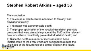 Stephen Robert Atkins – aged 53
The conclusion
1) The cause of death can be attributed to fentanyl and
oxycodone toxicity;
2) The death was a preventable death;
3) The proper application of the hospital escalation pathway
protocols that were already in place at the FMC at the relevant
time would have most likely prevented Mr Atkins’ death; and
4) Since the death a number of measures have been
implemented at the FMC which are designed to reduce the
likelihood of the recurrence of a similar event in the future.
•
 